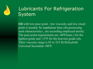 Lubricants For Refrigeration
System
Oil with low pour point , low viscosity and low cloud
point is needed. So napthalene base oils,possessing
such characteristics , are according employed mostly.
The pour point requirements are -40ºF(max.) for the
lightest grade and -13ºF for the heaviest grade oils.
Their viscosity range is 85 to 325 SUS(Saybold
Universal Second)at 100ºF.
 