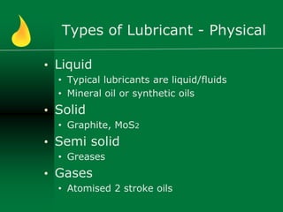 Types of Lubricant - Physical
• Liquid
• Typical lubricants are liquid/fluids
• Mineral oil or synthetic oils
• Solid
• Graphite, MoS2
• Semi solid
• Greases
• Gases
• Atomised 2 stroke oils
 