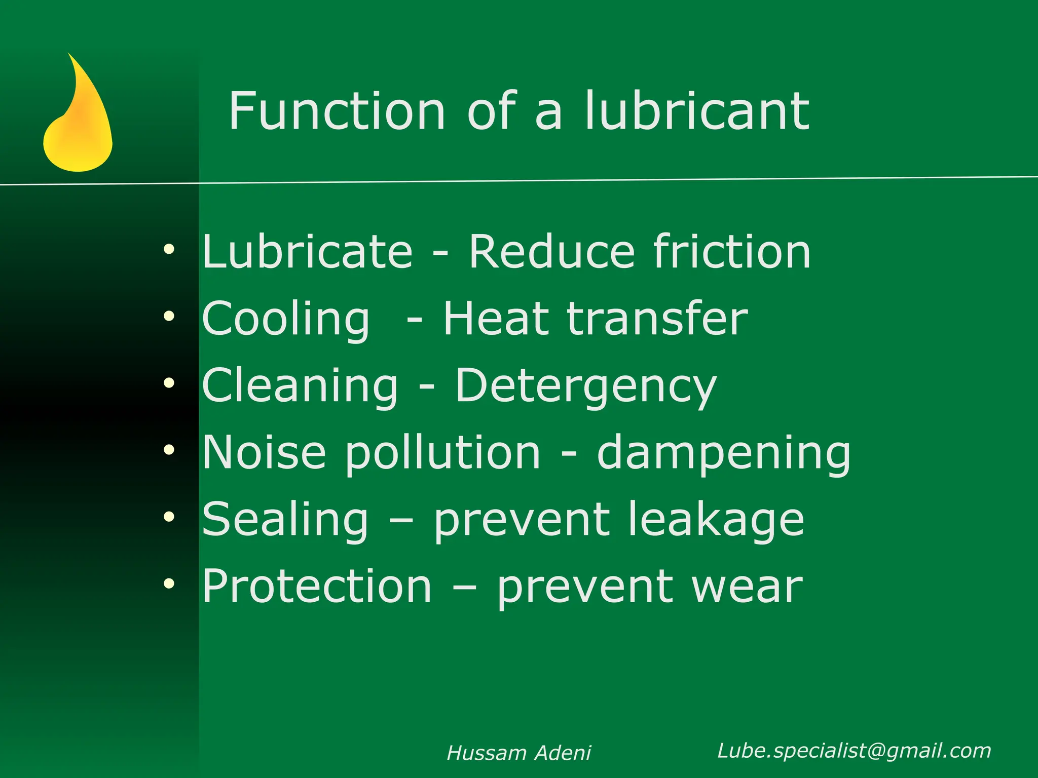 Function of a lubricant
• Lubricate - Reduce friction
• Cooling - Heat transfer
• Cleaning - Detergency
• Noise pollution - dampening
• Sealing – prevent leakage
• Protection – prevent wear
Hussam Adeni Lube.specialist@gmail.com
 
