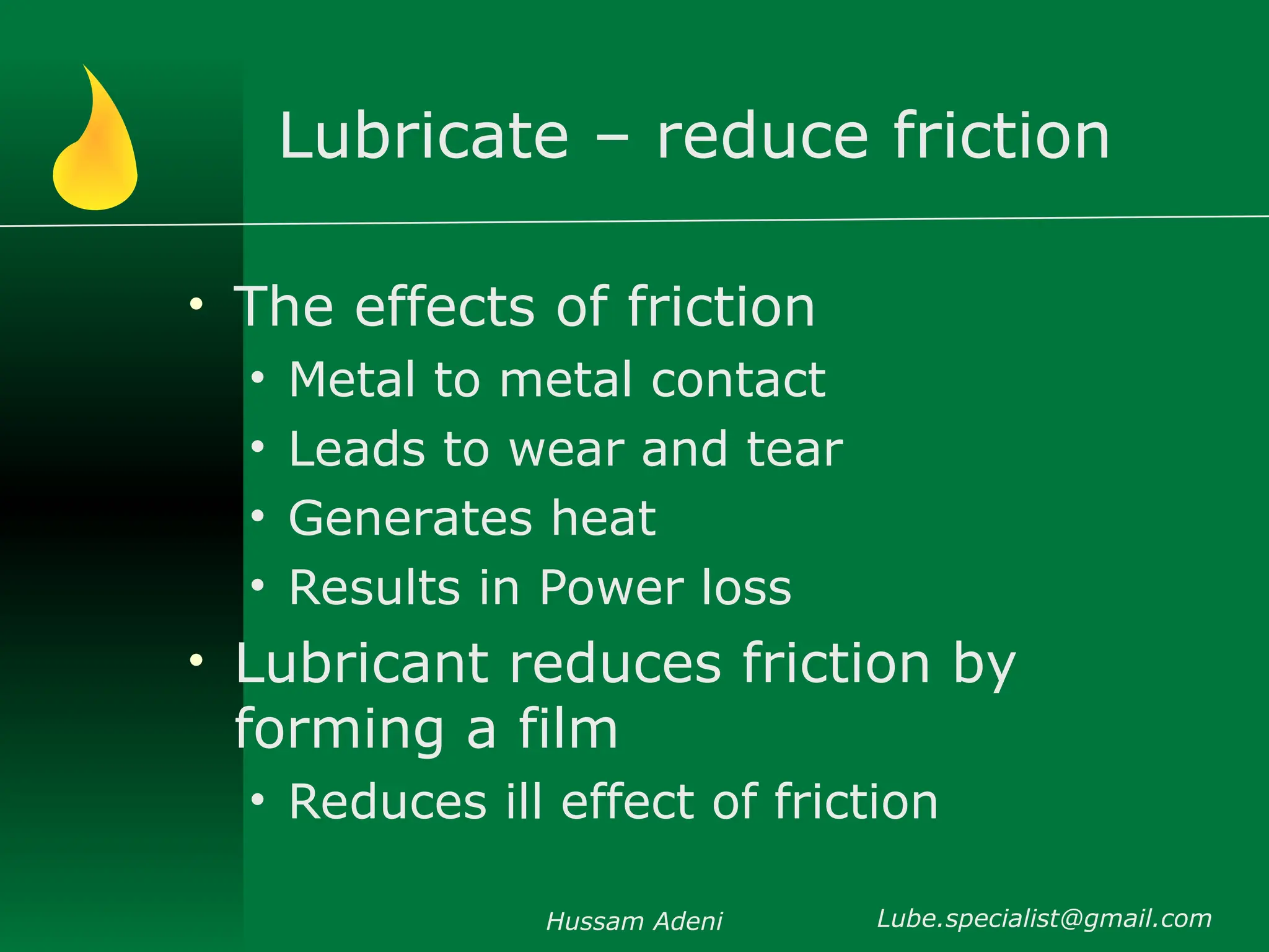 Lubricate – reduce friction
• The effects of friction
• Metal to metal contact
• Leads to wear and tear
• Generates heat
• Results in Power loss
• Lubricant reduces friction by
forming a film
• Reduces ill effect of friction
Hussam Adeni Lube.specialist@gmail.com
 