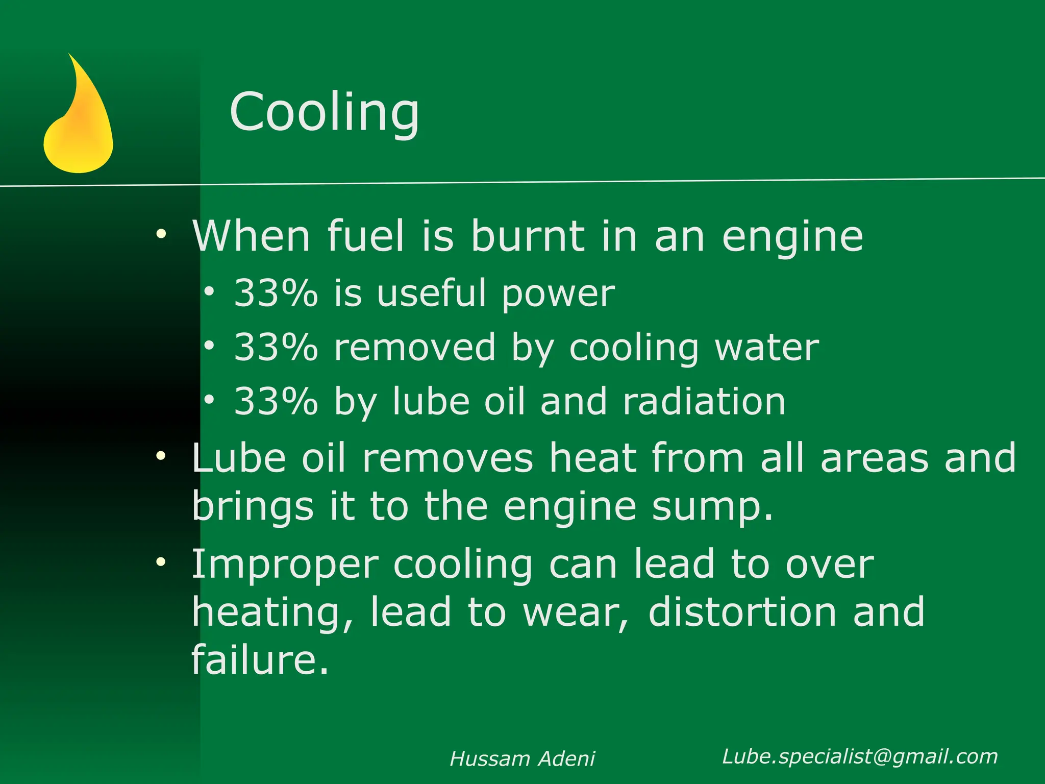 Cooling
• When fuel is burnt in an engine
• 33% is useful power
• 33% removed by cooling water
• 33% by lube oil and radiation
• Lube oil removes heat from all areas and
brings it to the engine sump.
• Improper cooling can lead to over
heating, lead to wear, distortion and
failure.
Hussam Adeni Lube.specialist@gmail.com
 