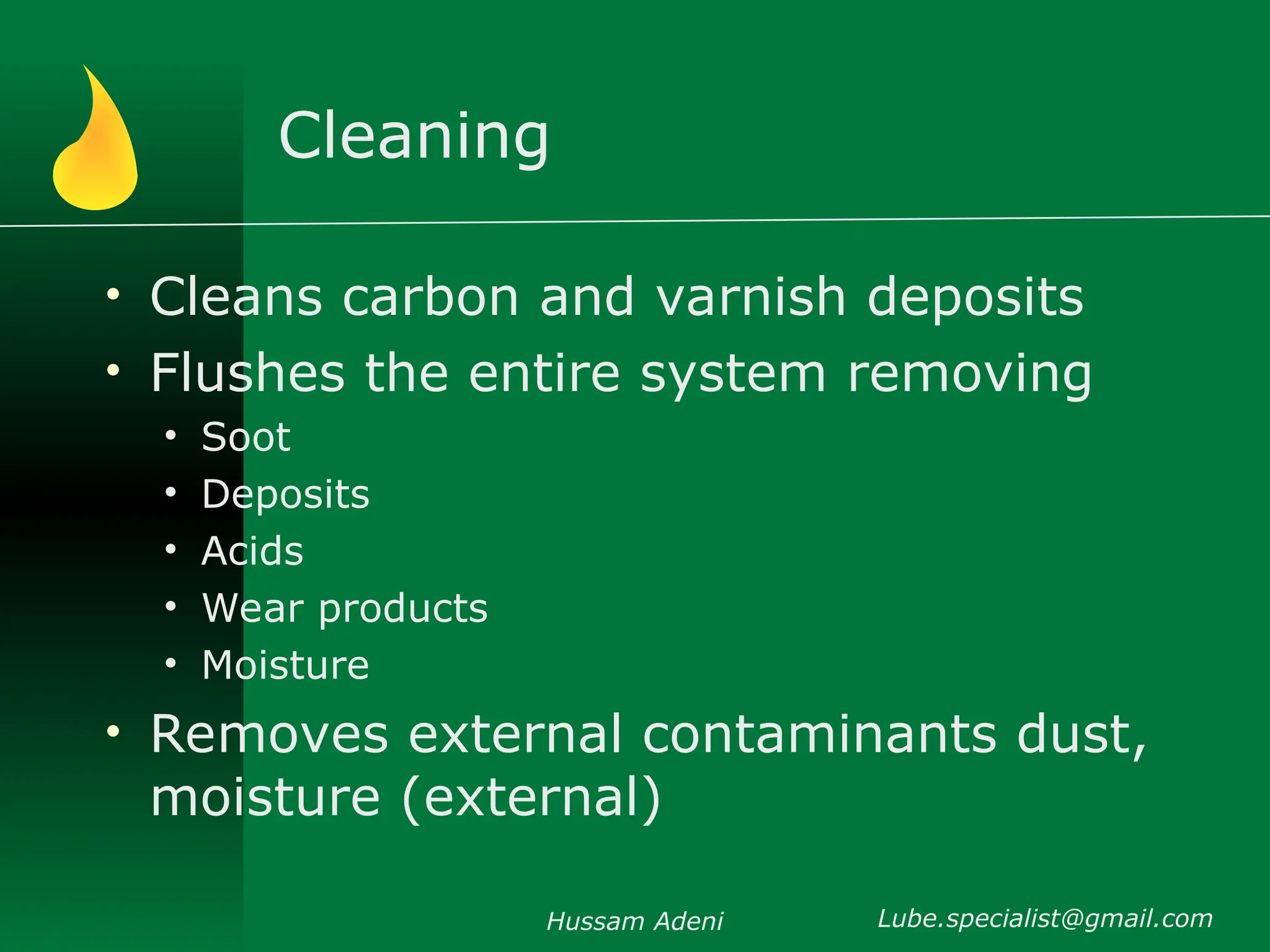 Cleaning
• Cleans carbon and varnish deposits
• Flushes the entire system removing
• Soot
• Deposits
• Acids
• Wear products
• Moisture
• Removes external contaminants dust,
moisture (external)
Hussam Adeni Lube.specialist@gmail.com
 