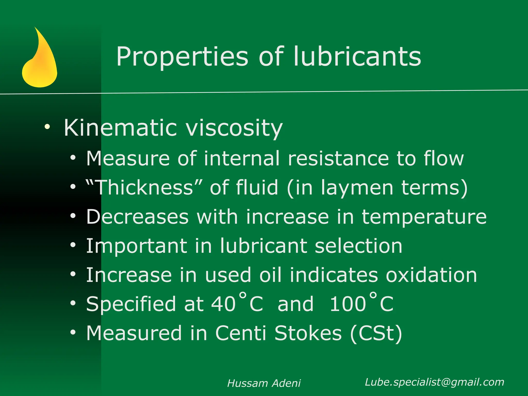 Properties of lubricants
• Kinematic viscosity
• Measure of internal resistance to flow
• “Thickness” of fluid (in laymen terms)
• Decreases with increase in temperature
• Important in lubricant selection
• Increase in used oil indicates oxidation
• Specified at 40˚C and 100˚C
• Measured in Centi Stokes (CSt)
Hussam Adeni Lube.specialist@gmail.com
 