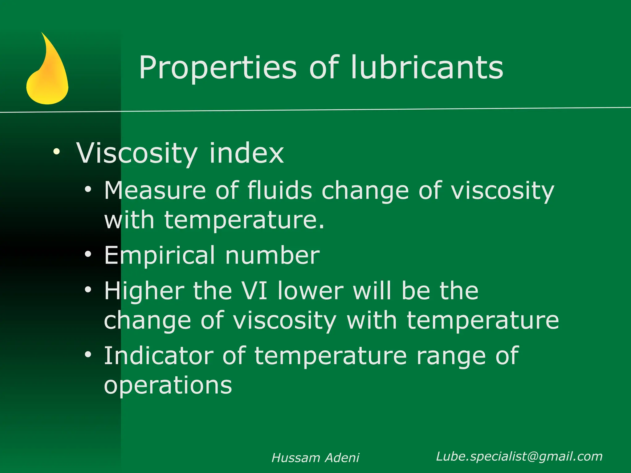 Properties of lubricants
• Viscosity index
• Measure of fluids change of viscosity
with temperature.
• Empirical number
• Higher the VI lower will be the
change of viscosity with temperature
• Indicator of temperature range of
operations
Hussam Adeni Lube.specialist@gmail.com
 