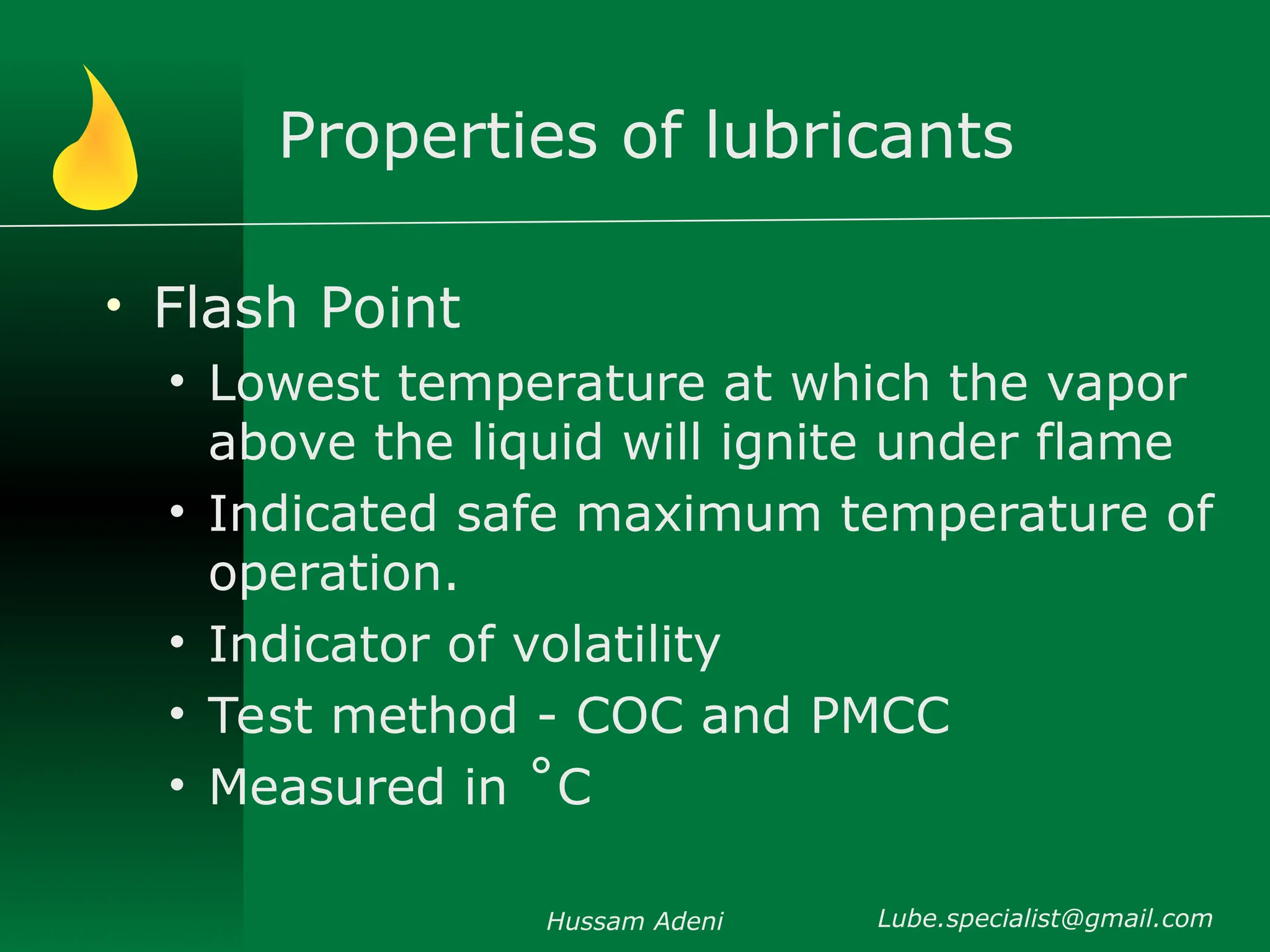 Properties of lubricants
• Flash Point
• Lowest temperature at which the vapor
above the liquid will ignite under flame
• Indicated safe maximum temperature of
operation.
• Indicator of volatility
• Test method - COC and PMCC
• Measured in ˚C
Hussam Adeni Lube.specialist@gmail.com
 