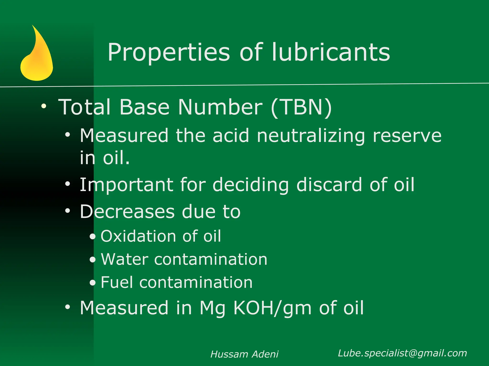 Properties of lubricants
• Total Base Number (TBN)
• Measured the acid neutralizing reserve
in oil.
• Important for deciding discard of oil
• Decreases due to
• Oxidation of oil
• Water contamination
• Fuel contamination
• Measured in Mg KOH/gm of oil
Hussam Adeni Lube.specialist@gmail.com
 