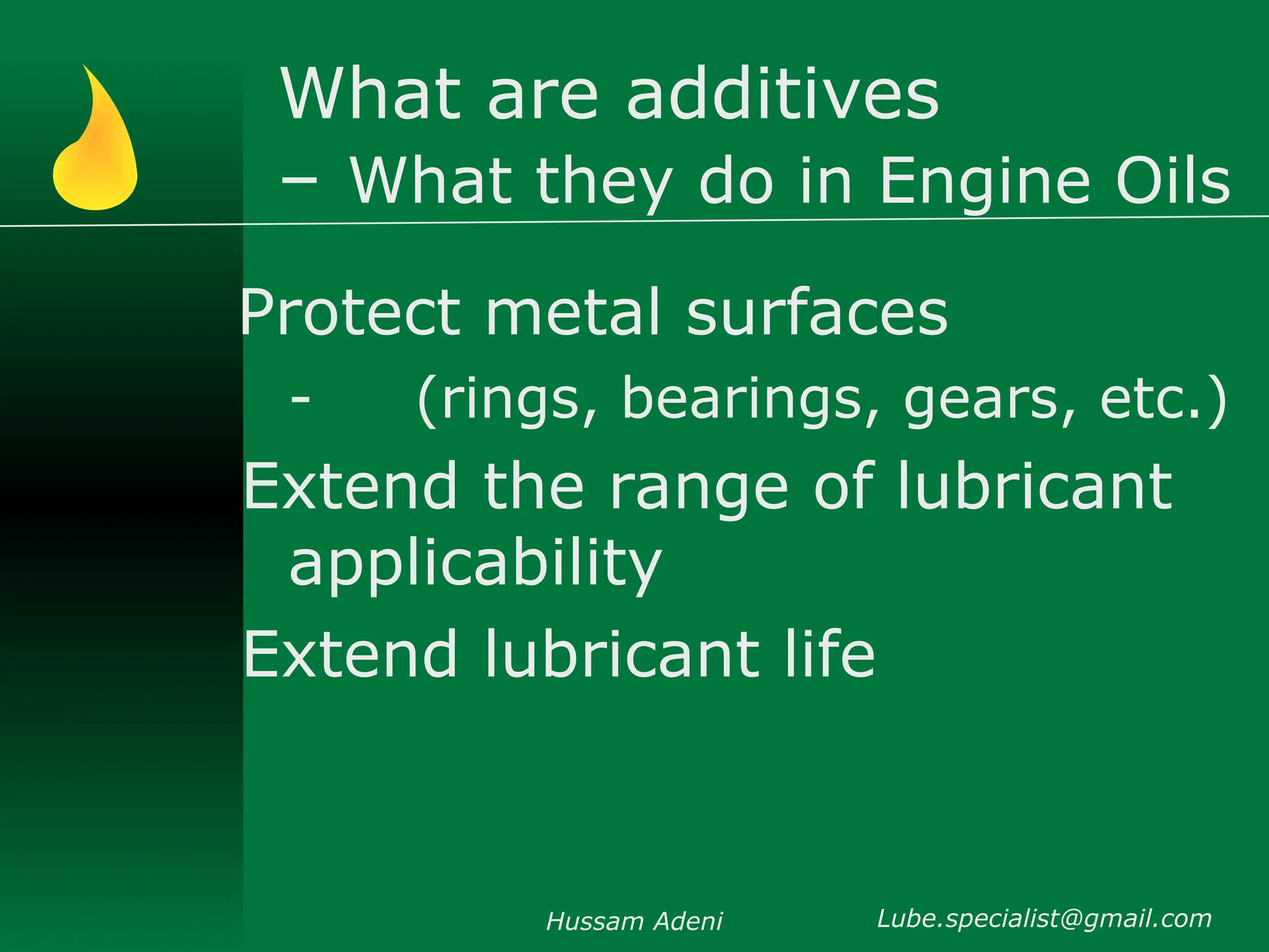 What are additives
– What they do in Engine Oils
Protect metal surfaces
- (rings, bearings, gears, etc.)
Extend the range of lubricant
applicability
Extend lubricant life
Hussam Adeni Lube.specialist@gmail.com
 