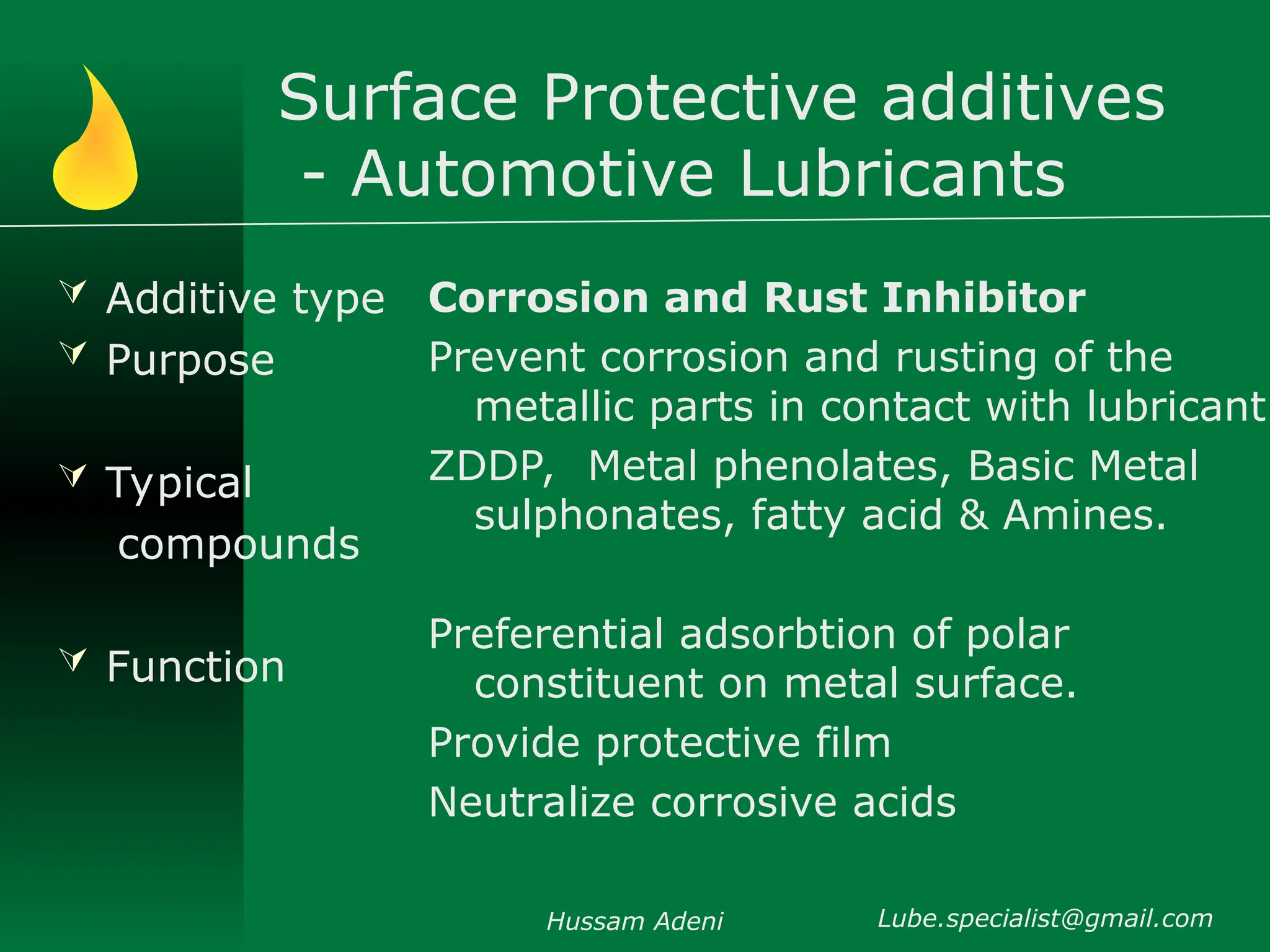 Surface Protective additives
- Automotive Lubricants
 Additive type
 Purpose
 Typical
compounds
 Function
Corrosion and Rust Inhibitor
Prevent corrosion and rusting of the
metallic parts in contact with lubricant
ZDDP, Metal phenolates, Basic Metal
sulphonates, fatty acid & Amines.
Preferential adsorbtion of polar
constituent on metal surface.
Provide protective film
Neutralize corrosive acids
Hussam Adeni Lube.specialist@gmail.com
 