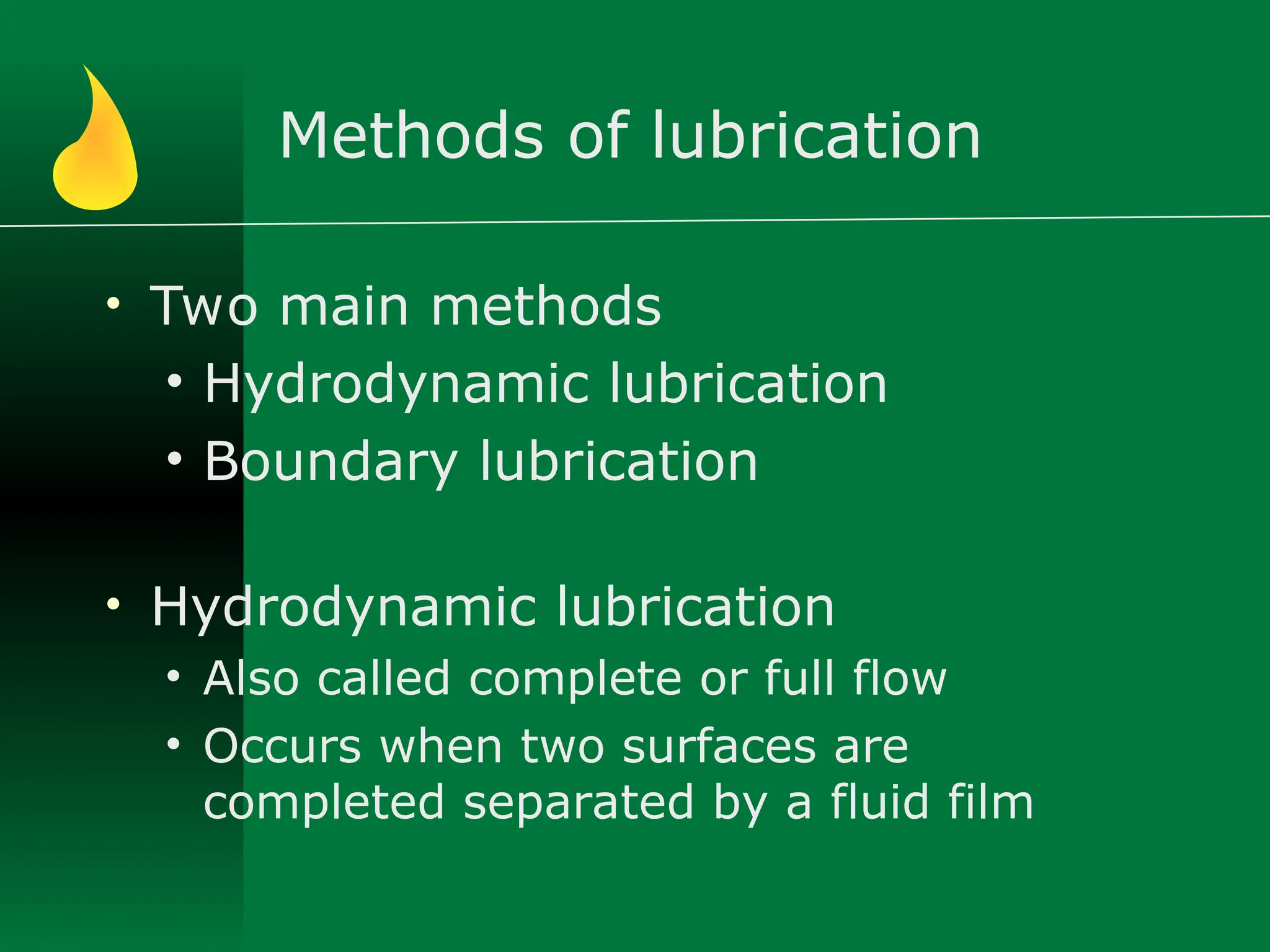 Methods of lubrication
• Two main methods
• Hydrodynamic lubrication
• Boundary lubrication
• Hydrodynamic lubrication
• Also called complete or full flow
• Occurs when two surfaces are
completed separated by a fluid film
 