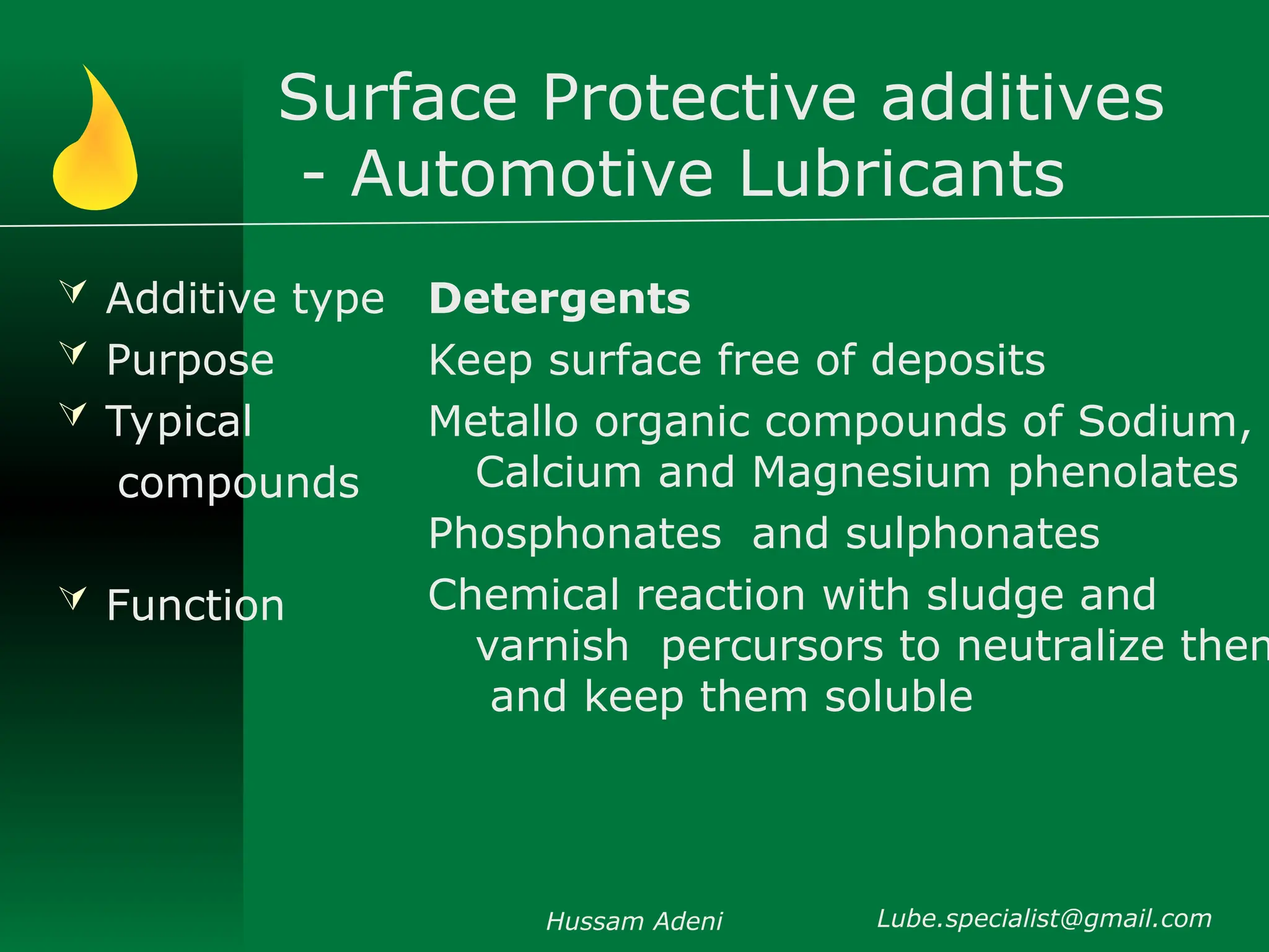 Surface Protective additives
- Automotive Lubricants
 Additive type
 Purpose
 Typical
compounds
 Function
Detergents
Keep surface free of deposits
Metallo organic compounds of Sodium,
Calcium and Magnesium phenolates
Phosphonates and sulphonates
Chemical reaction with sludge and
varnish percursors to neutralize them
and keep them soluble
Hussam Adeni Lube.specialist@gmail.com
 