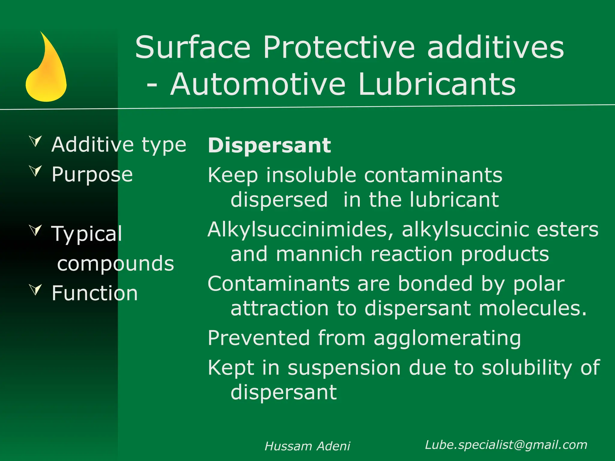 Surface Protective additives
- Automotive Lubricants
 Additive type
 Purpose
 Typical
compounds
 Function
Dispersant
Keep insoluble contaminants
dispersed in the lubricant
Alkylsuccinimides, alkylsuccinic esters
and mannich reaction products
Contaminants are bonded by polar
attraction to dispersant molecules.
Prevented from agglomerating
Kept in suspension due to solubility of
dispersant
Hussam Adeni Lube.specialist@gmail.com
 