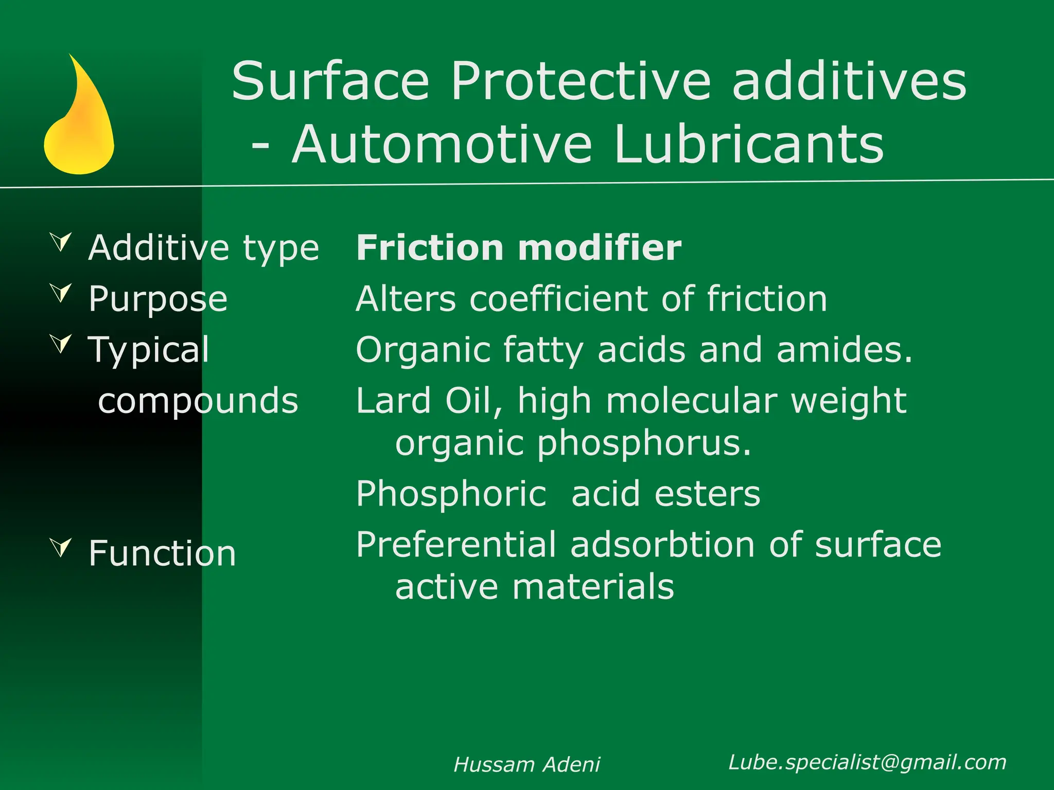 Surface Protective additives
- Automotive Lubricants
 Additive type
 Purpose
 Typical
compounds
 Function
Friction modifier
Alters coefficient of friction
Organic fatty acids and amides.
Lard Oil, high molecular weight
organic phosphorus.
Phosphoric acid esters
Preferential adsorbtion of surface
active materials
Hussam Adeni Lube.specialist@gmail.com
 