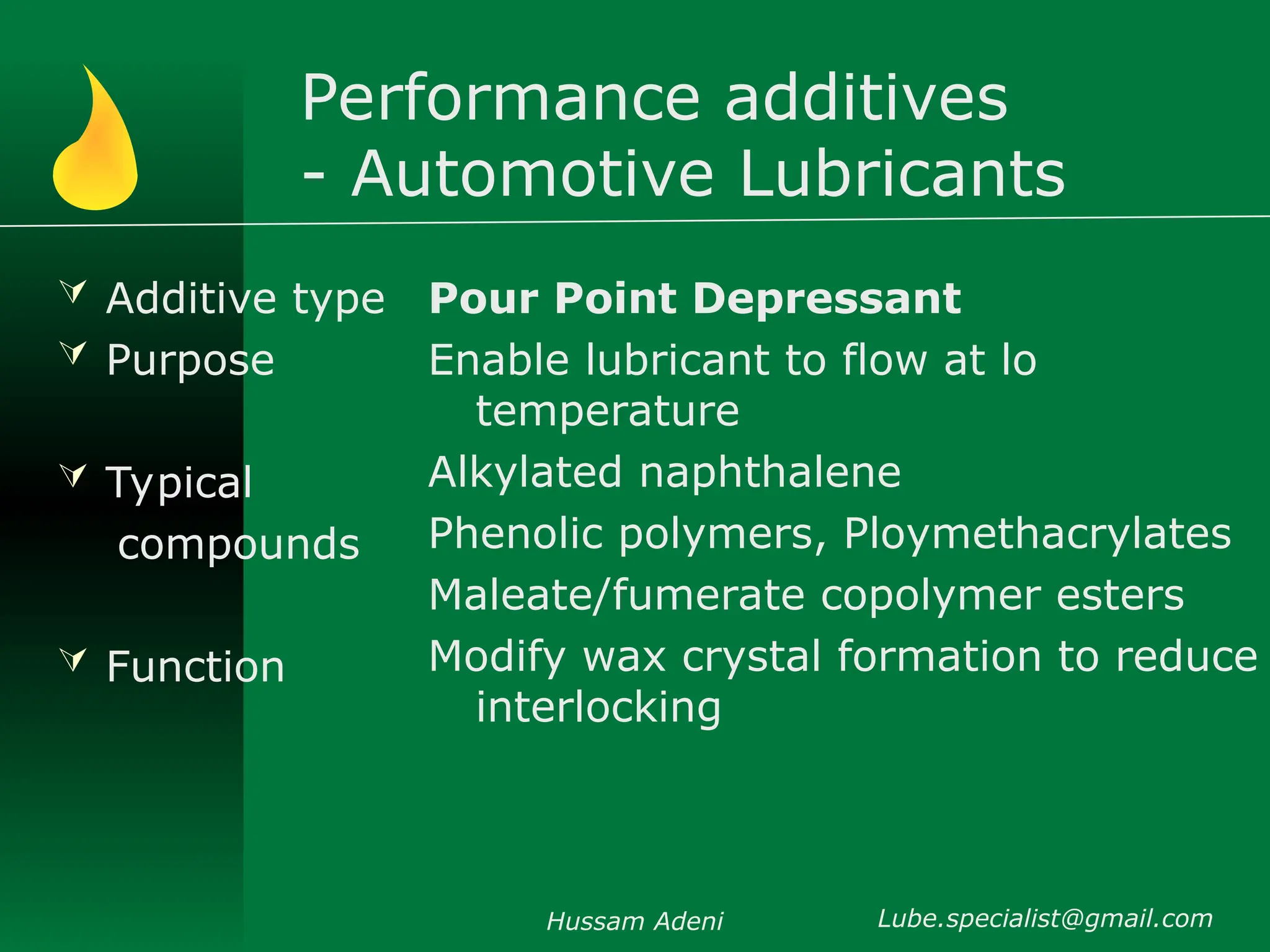 Performance additives
- Automotive Lubricants
 Additive type
 Purpose
 Typical
compounds
 Function
Pour Point Depressant
Enable lubricant to flow at lo
temperature
Alkylated naphthalene
Phenolic polymers, Ploymethacrylates
Maleate/fumerate copolymer esters
Modify wax crystal formation to reduce
interlocking
Hussam Adeni Lube.specialist@gmail.com
 
