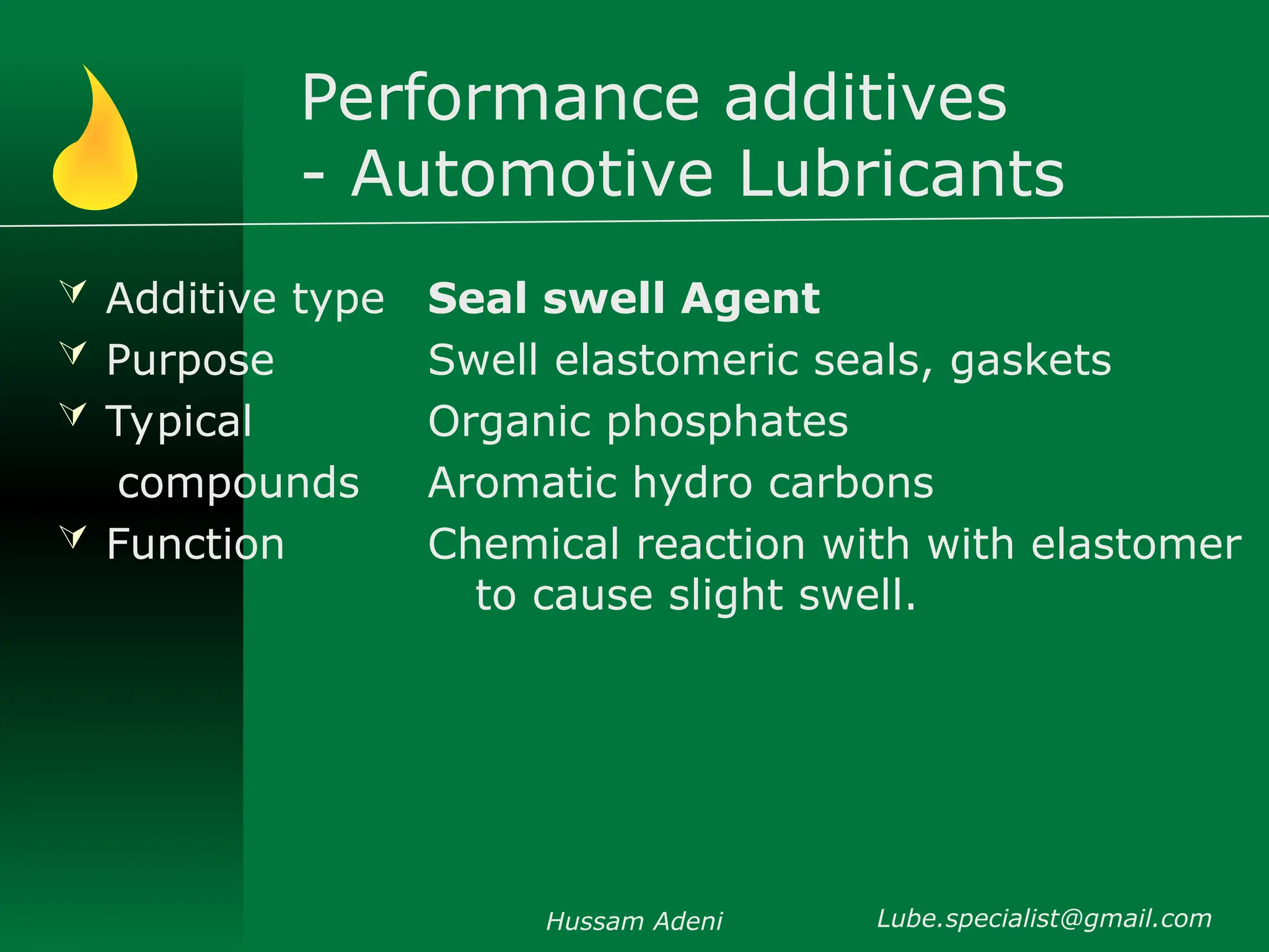 Performance additives
- Automotive Lubricants
 Additive type
 Purpose
 Typical
compounds
 Function
Seal swell Agent
Swell elastomeric seals, gaskets
Organic phosphates
Aromatic hydro carbons
Chemical reaction with with elastomer
to cause slight swell.
Hussam Adeni Lube.specialist@gmail.com
 