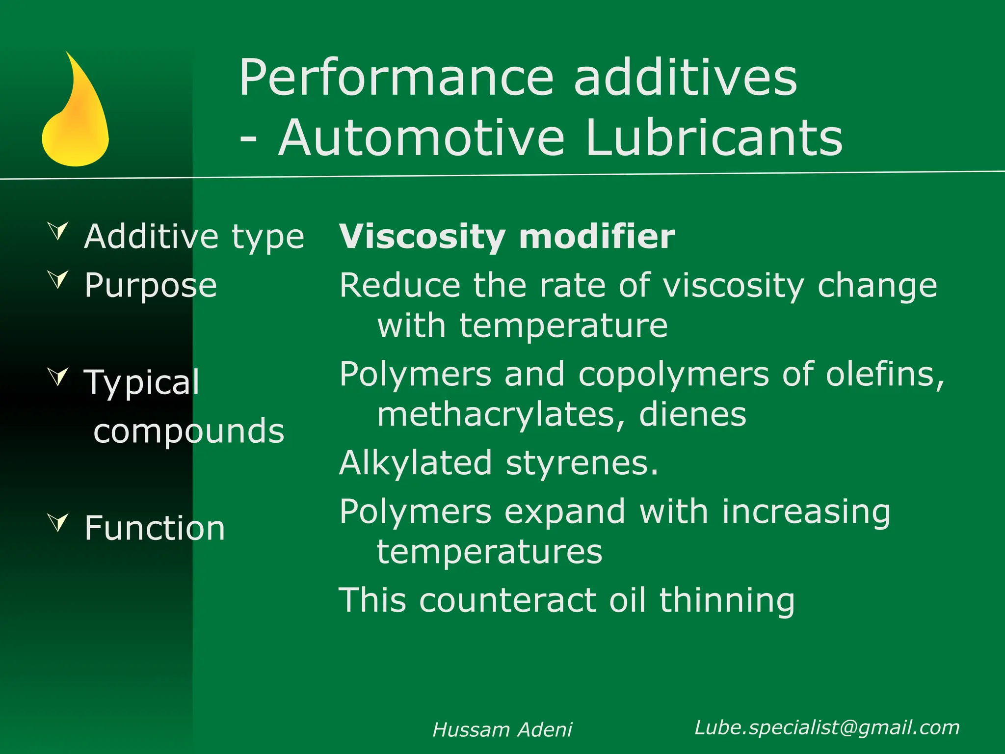 Performance additives
- Automotive Lubricants
 Additive type
 Purpose
 Typical
compounds
 Function
Viscosity modifier
Reduce the rate of viscosity change
with temperature
Polymers and copolymers of olefins,
methacrylates, dienes
Alkylated styrenes.
Polymers expand with increasing
temperatures
This counteract oil thinning
Hussam Adeni Lube.specialist@gmail.com
 