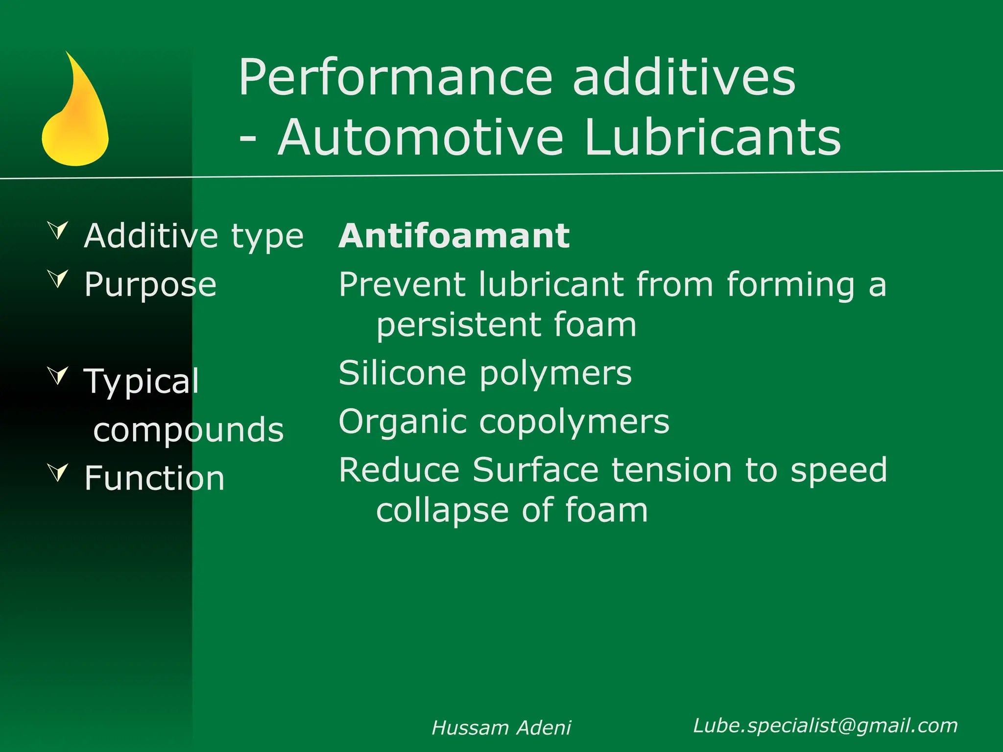 Performance additives
- Automotive Lubricants
 Additive type
 Purpose
 Typical
compounds
 Function
Antifoamant
Prevent lubricant from forming a
persistent foam
Silicone polymers
Organic copolymers
Reduce Surface tension to speed
collapse of foam
Hussam Adeni Lube.specialist@gmail.com
 