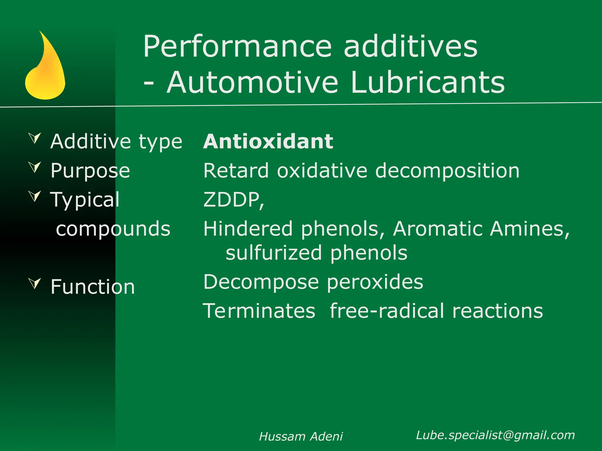 Performance additives
- Automotive Lubricants
 Additive type
 Purpose
 Typical
compounds
 Function
Antioxidant
Retard oxidative decomposition
ZDDP,
Hindered phenols, Aromatic Amines,
sulfurized phenols
Decompose peroxides
Terminates free-radical reactions
Hussam Adeni Lube.specialist@gmail.com
 