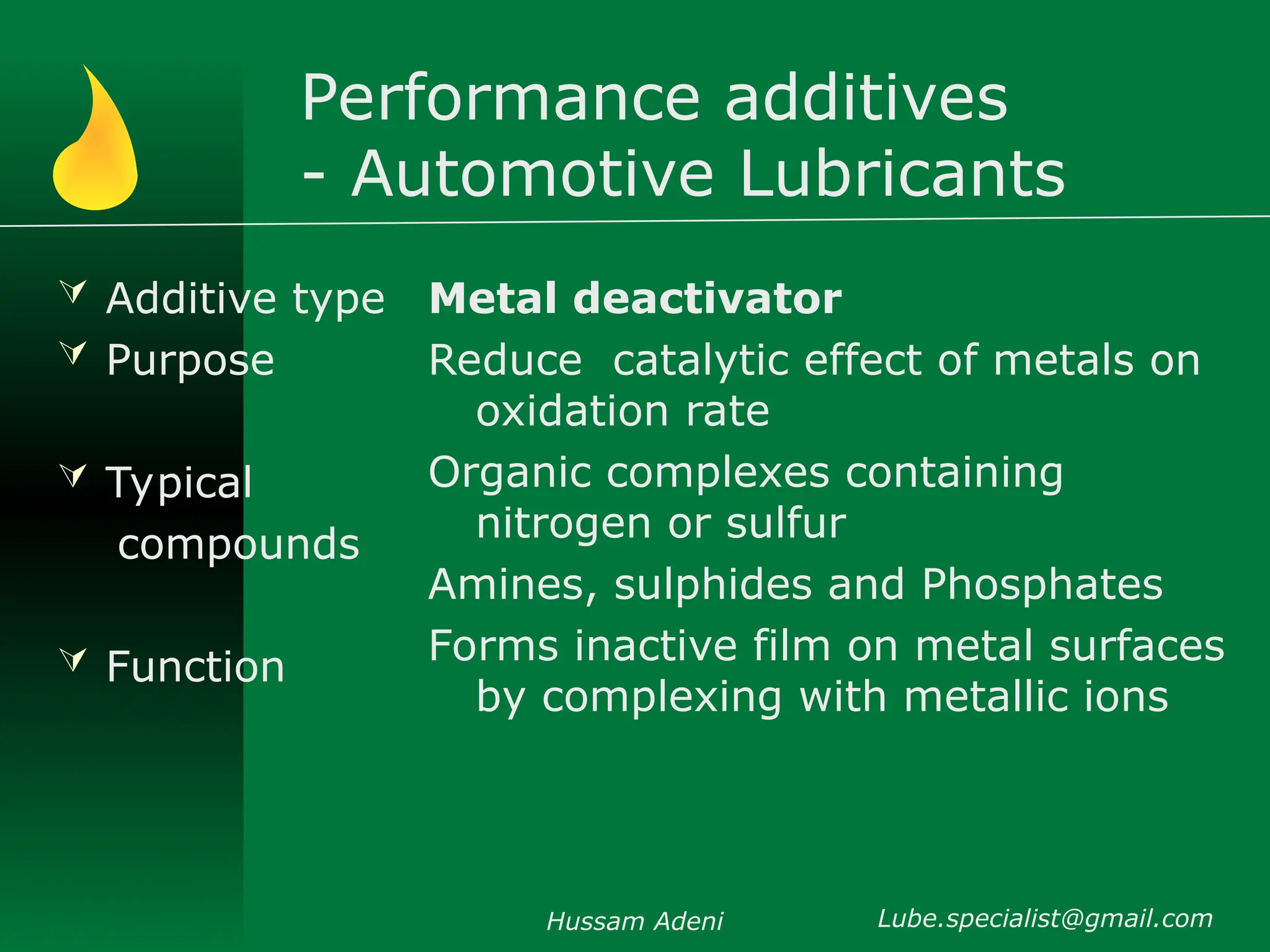 Performance additives
- Automotive Lubricants
 Additive type
 Purpose
 Typical
compounds
 Function
Metal deactivator
Reduce catalytic effect of metals on
oxidation rate
Organic complexes containing
nitrogen or sulfur
Amines, sulphides and Phosphates
Forms inactive film on metal surfaces
by complexing with metallic ions
Hussam Adeni Lube.specialist@gmail.com
 