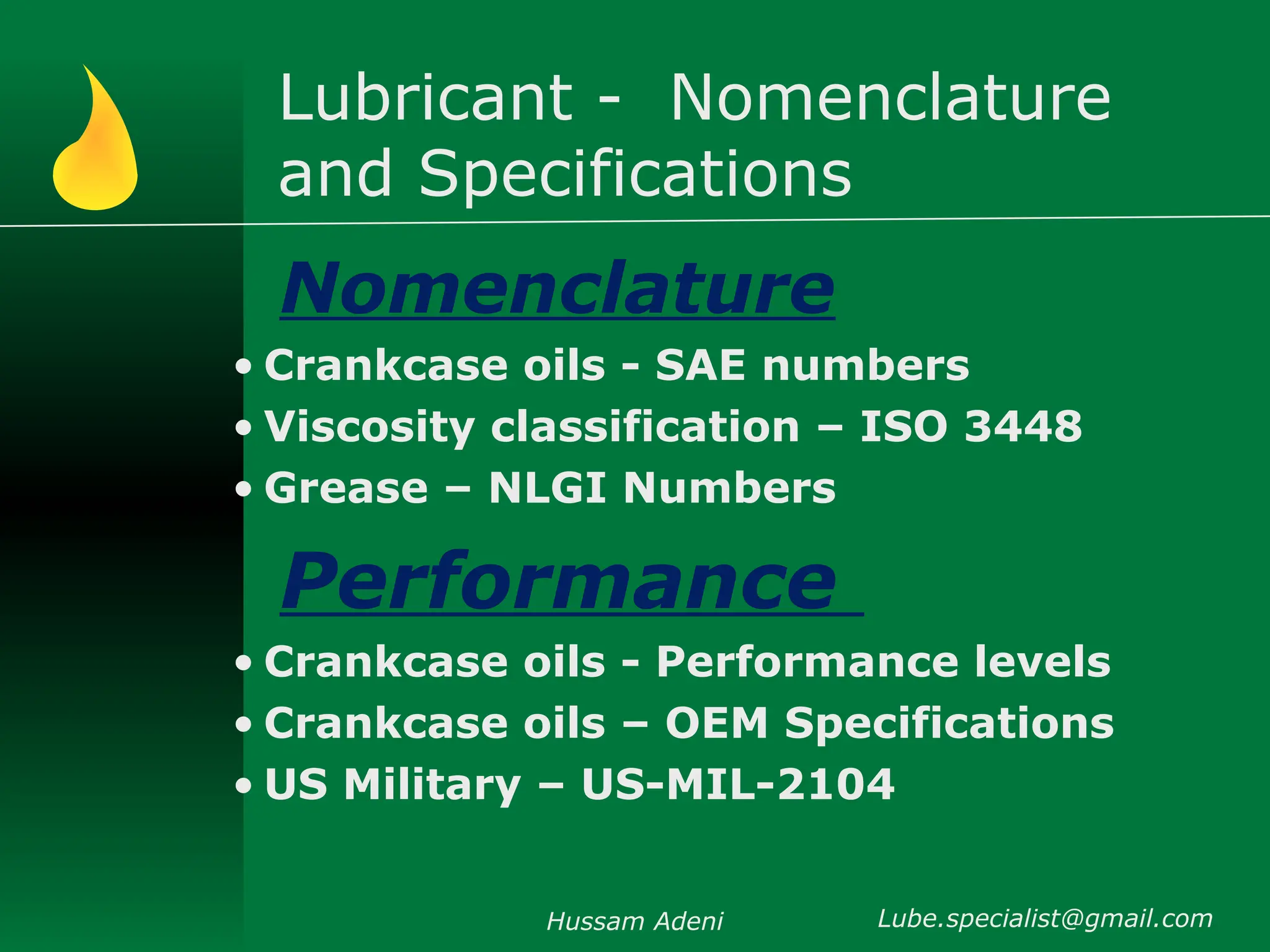 Lubricant - Nomenclature
and Specifications
Nomenclature
• Crankcase oils - SAE numbers
• Viscosity classification – ISO 3448
• Grease – NLGI Numbers
Performance
• Crankcase oils - Performance levels
• Crankcase oils – OEM Specifications
• US Military – US-MIL-2104
Hussam Adeni Lube.specialist@gmail.com
 