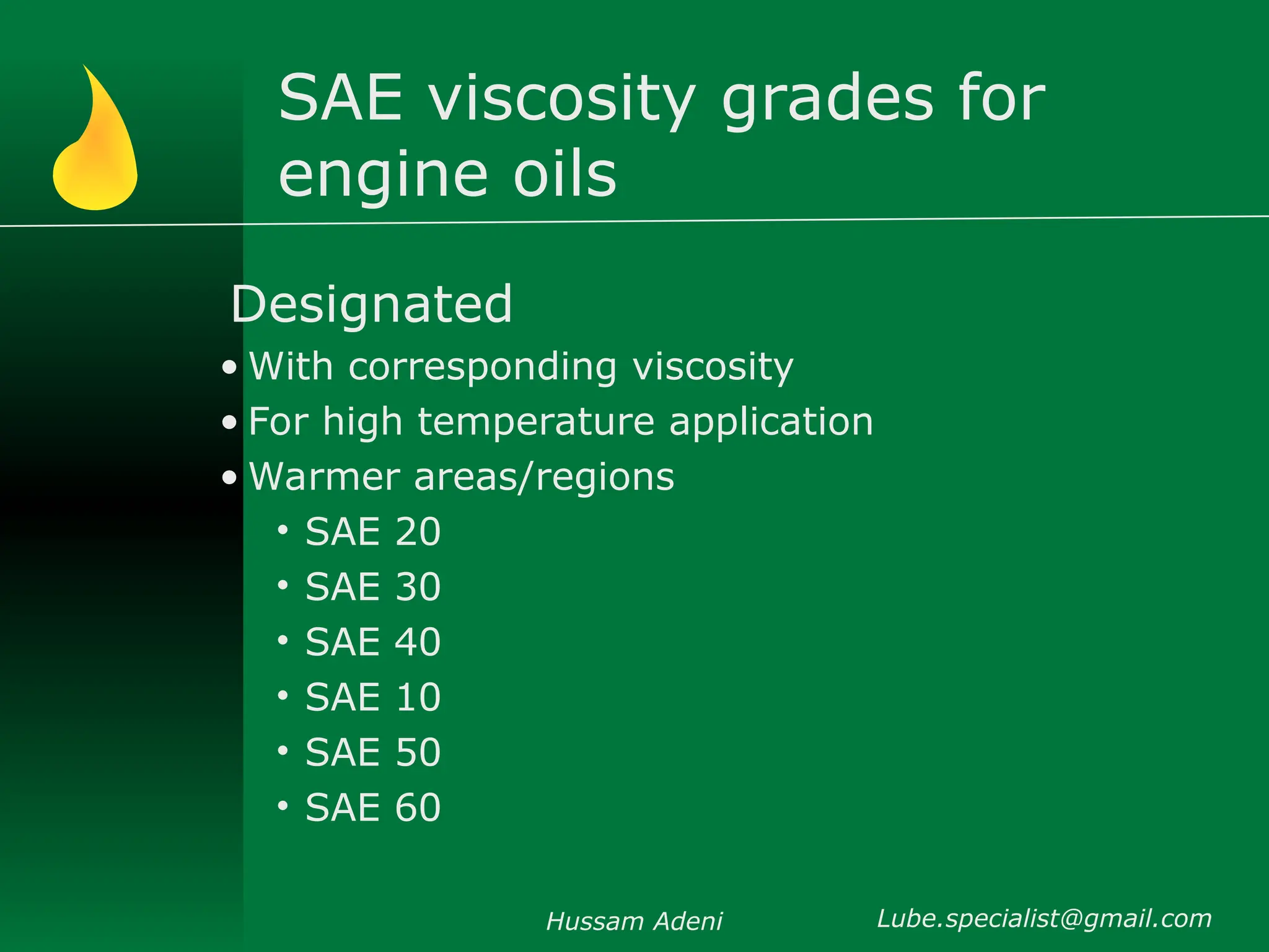 SAE viscosity grades for
engine oils
Designated
• With corresponding viscosity
• For high temperature application
• Warmer areas/regions
• SAE 20
• SAE 30
• SAE 40
• SAE 10
• SAE 50
• SAE 60
Hussam Adeni Lube.specialist@gmail.com
 