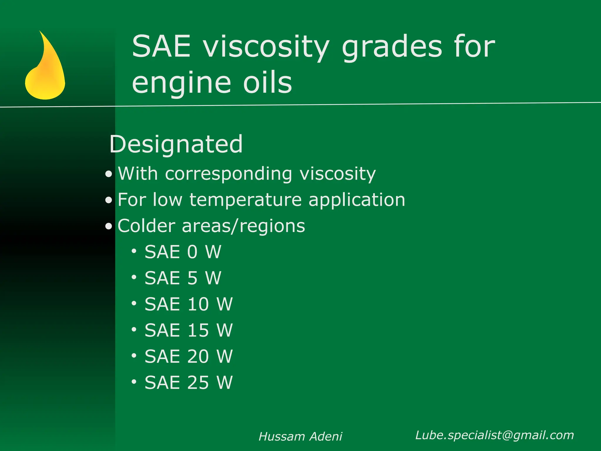 SAE viscosity grades for
engine oils
Designated
• With corresponding viscosity
• For low temperature application
• Colder areas/regions
• SAE 0 W
• SAE 5 W
• SAE 10 W
• SAE 15 W
• SAE 20 W
• SAE 25 W
Hussam Adeni Lube.specialist@gmail.com
 