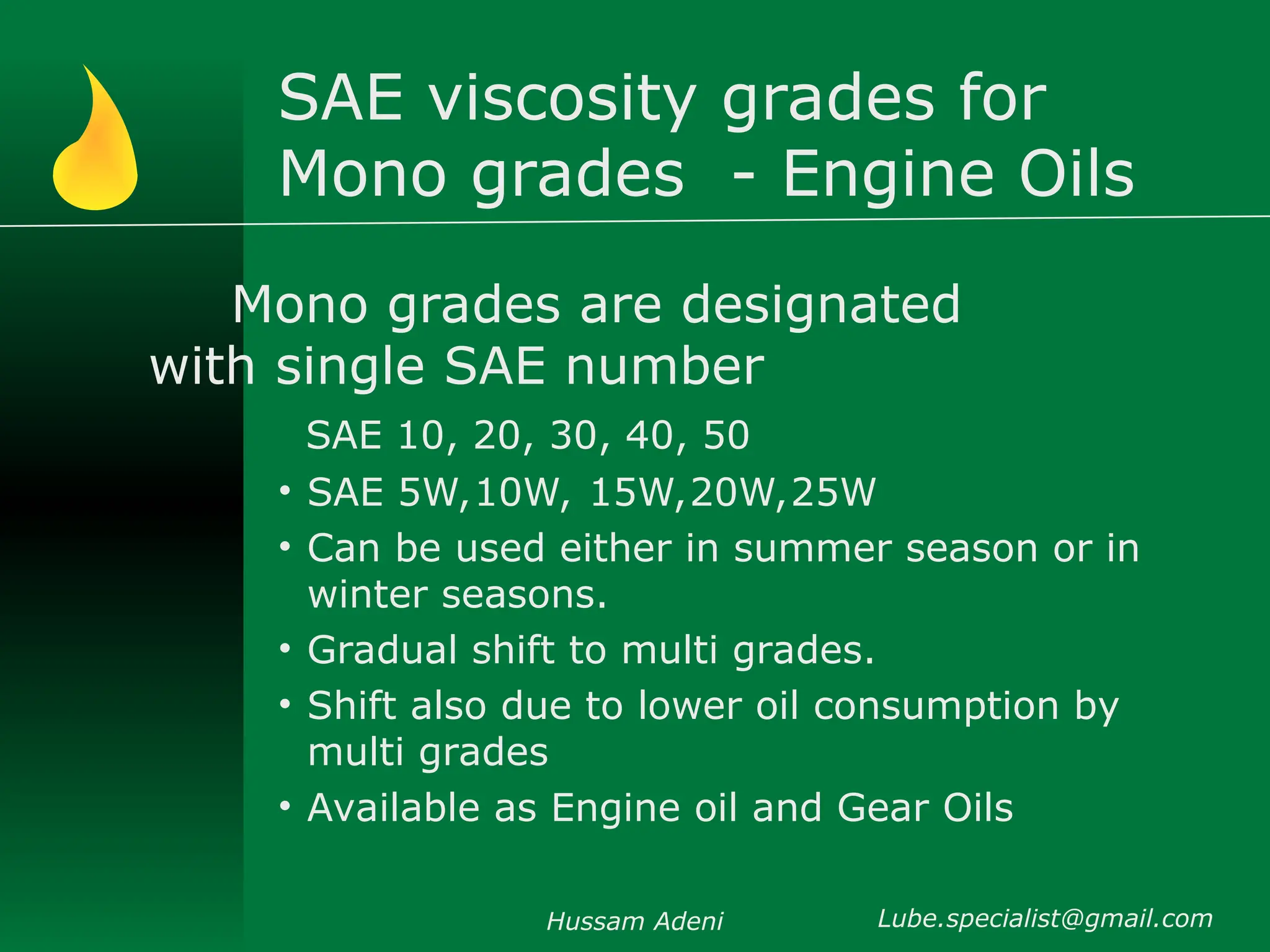 SAE viscosity grades for
Mono grades - Engine Oils
Mono grades are designated
with single SAE number
SAE 10, 20, 30, 40, 50
• SAE 5W,10W, 15W,20W,25W
• Can be used either in summer season or in
winter seasons.
• Gradual shift to multi grades.
• Shift also due to lower oil consumption by
multi grades
• Available as Engine oil and Gear Oils
Hussam Adeni Lube.specialist@gmail.com
 