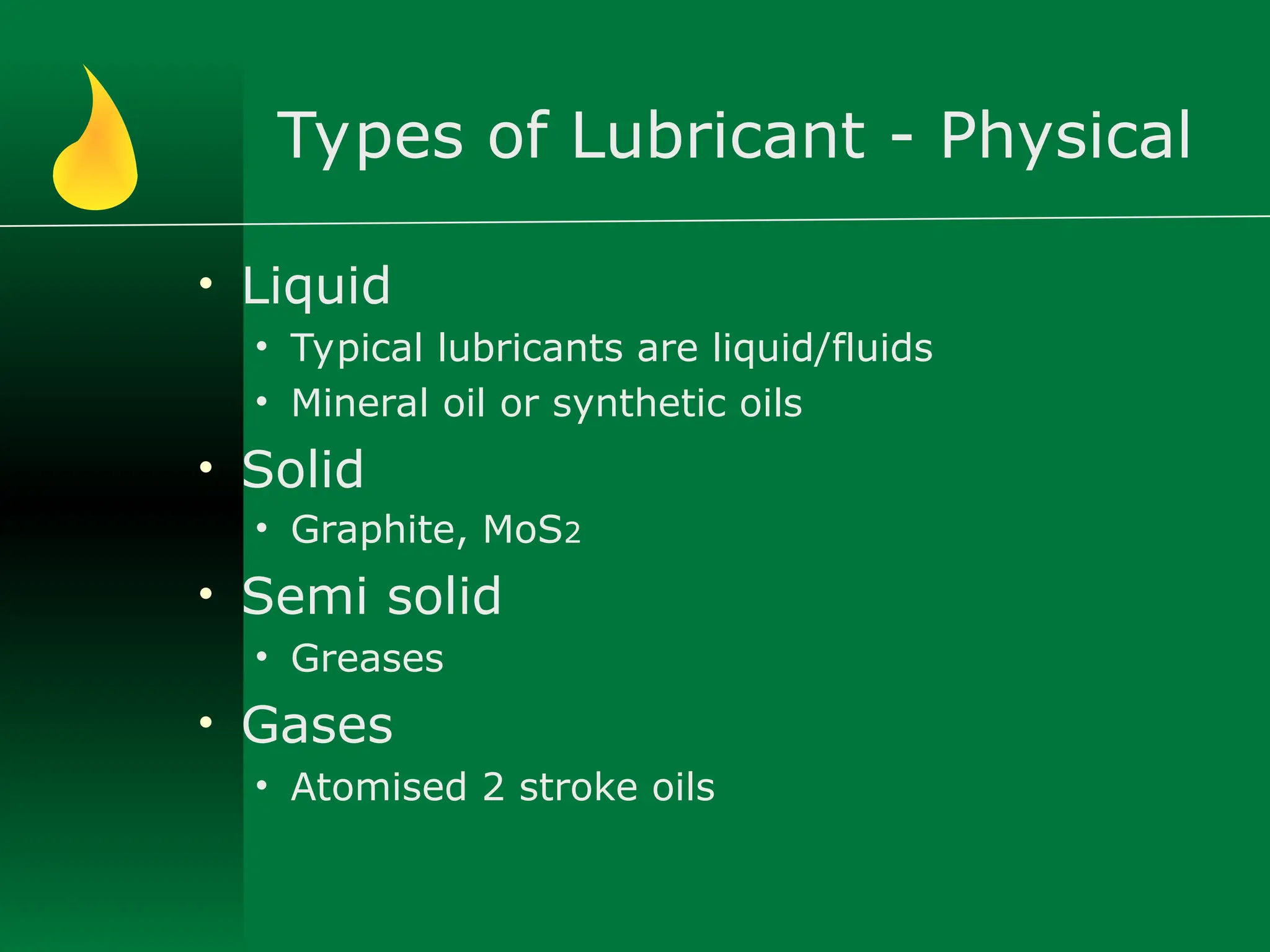 Types of Lubricant - Physical
• Liquid
• Typical lubricants are liquid/fluids
• Mineral oil or synthetic oils
• Solid
• Graphite, MoS2
• Semi solid
• Greases
• Gases
• Atomised 2 stroke oils
 