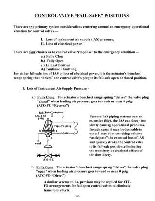 - 42 -
CONTROL VALVE “FAIL-SAFE” POSITIONS
Because IAS piping systems can be
extensive (big), the IAS can decay too
slowly causing operational problems.
In such cases it may be desirable to
use a 3-way pilot switching valve to
“anticipate” the eventual loss of IAS
and quickly stroke the control valve
to its fail-safe position, eliminating
the transitory operational effects of
the slow decay.
I. Loss of Instrument Air Supply Pressure -
a.) Fully Close. The actuator's benchset range spring “drives” the valve plug
“closed” when loading air pressure goes towards or near 0 psig.
(ATO-FC “Reverse”)
There are two primary system considerations centering around an emergency operational
situation for control valves —
I. Loss of instrument air supply (IAS) pressure.
II. Loss of electrical power.
There are four choices as to control valve “response” to the emergency condition —
a.) Fully Close
b.) Fully Open
c.) In Last Position
d.) Continue Throttling
For either fail-safe loss of IAS or loss of electrical power, it is the actuator's benchset
range spring that “drives” the control valve's plug to its fail-safe open or closed position.
A similar scheme to I.a. previous may be applied for ATC-
FO arrangements for fail open control valves to eliminate
transitory effects.
b. Fully Open. The actuator's benchset range spring “drives” the valve plug
“open” when loading air pressure goes toward or near 0 psig.
(ATC-FO “Direct”)
SWITCHING
VALVE
 