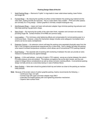 - 57 -
Packing Design State-of-the-Art
1. Solid Packing Rings — Removal of “splits” in rings leads to lower radial stress loading, lower friction,
and longer life.
2. Formed Rings — By reducing the quantity of surface contact between the packing ring material and the
valve stem, sealing and life are improved. This is a case where “less is better”. PTFE and other plastics
are normally of a V-ring design. Carbon graphite is normally a sloped rectangular ring.
3. Anti-Extrusion Rings — Upper and lower anti-extrusion adapter rings minimize packing ring extrusion and
help keep packing ring geometric shape.
4. Stem Finish — By improving the quality of the valve stem finish, migration and corrosion are reduced,
providing longer life. Surface finishes of 4-8 RMS are common today.
5. Live-Loading — This minimizes under-tightening effects and compensates for normal packing wear on a
continuous basis. However, unless the mechanism design includes some safeguard, live-loaded mech-
anisms can be too easily overtightened.
6. Extension Column — An extension column will keep the packing zone separated physically away from the
high or low (cryogenic) temperatures experienced thru a valve body. Such a design will keep the packing
zone nearer to ambient temperature conditions, which allows use of conventional PTFE packing material.
7. Dual Packing — Two separate sets of packing with monitoring in-between the sets can provide an extra
measure of protection/security against leakage.
8. Bellows — A thin-wall bellows - normally of metal or TFE material - serves as a barrier between the valve's
P2-outlet pressure zone and ambient. The bellows corrugations flex as the stem travels, and thus are
subject to fatigue failure considerations as well as stress corrosion cracking effects. A conventional packing
design normally serves as a secondary backup in case of bellows failure.
9. Stem Guiding — Valve stem should be guided at both top and bottom as close to the packing as mechan-
ically practical.
Note: Because of the erratic nature of carbon graphite packing, Cashco recommends the following —
Continuous rings; non-split.
Formed rings with upper and lower adapter rings ONLY.
Externally live-loaded packing with over-tightening prevention mechanism.
Superior stem surface finish.
 