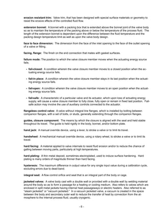 - 6 -
erosion resistant trim: Valve trim, that has been designed with special surface materials or geometry to
resist the erosive effects of the controlled fluid flow.
extension bonnet: A bonnet with a packing box that is extended above the bonnet joint of the valve body
so as to maintain the temperature of the packing above or below the temperature of the process fluid. The
length of the extension bonnet is dependent upon the difference between the fluid temperature and the
packing design temperature limit as well as upon the valve body design.
face to face dimension: The dimension from the face of the inlet opening to the face of the outlet opening
of a valve or fitting.
facing, flange: The finish on the end connection that mates with gasket surfaces.
failure mode: The position to which the valve closure member moves when the actuating energy source
fails.
- fail-closed: A condition wherein the valve closure member moves to a closed position when the ac-
tuating energy source fails.
- fail-in place: A condition wherein the valve closure member stays in its last position when the actuat-
ing energy source fails.
- fail-open: A condition wherein the valve closure member moves to an open position when the actuat-
ing energy source fails.
- fail-safe: A characteristic of a particular valve and its actuator, which upon loss of actuating energy
supply, will cause a valve closure member to fully close, fully open or remain in fixed last position. Fail-
safe action may involve the use of auxiliary controls connected to the actuator.
flangeless control valve: A valve without integral line flanges, which is installed by bolting between
companion flanges, with a set of bolts, or studs, generally extending through the companion flanges.
guides, closure component: The means by which the closure is aligned with the seat and held stable
throughout its travel. The guide is held rigidly in the body, bonnet, and/or bottom plate.
hand jack: A manual override device, using a lever, to stroke a valve or to limit its travel.
handwheel: A mechanical manual override device, using a rotary wheel, to stroke a valve or to limit its
travel.
hard facing: A material applied to valve internals to resist fluid erosion and/or to reduce the chance of
galling between moving parts, particularly at high temperatures.
hard plating: A thin metal deposit, sometimes electroplated, used to induce surface hardening. Hard
plating is many orders of magnitude thinner than hard facing.
hysteresis: The maximum difference in output value for any single input value during a calibration cycle,
excluding errors due to dead band.
integral seat: A flow control orifice and seat that is an integral part of the body or cage.
jacketed valves: A valve body cast with a double wall or provided with a double wall by welding material
around the body so as to form a passage for a heating or cooling medium. Also refers to valves which are
enclosed in split metal jackets having internal heat passageways or electric heaters. Also referred to as
“steam jacketed” or “vacuum jacketed.” In a vacuum jacketed valve, a vacuum is created in the space
between the body and secondary outer wall to reduce the transfer of heat by convection from the at-
mosphere to the internal process fluid, usually cryogenic.
 