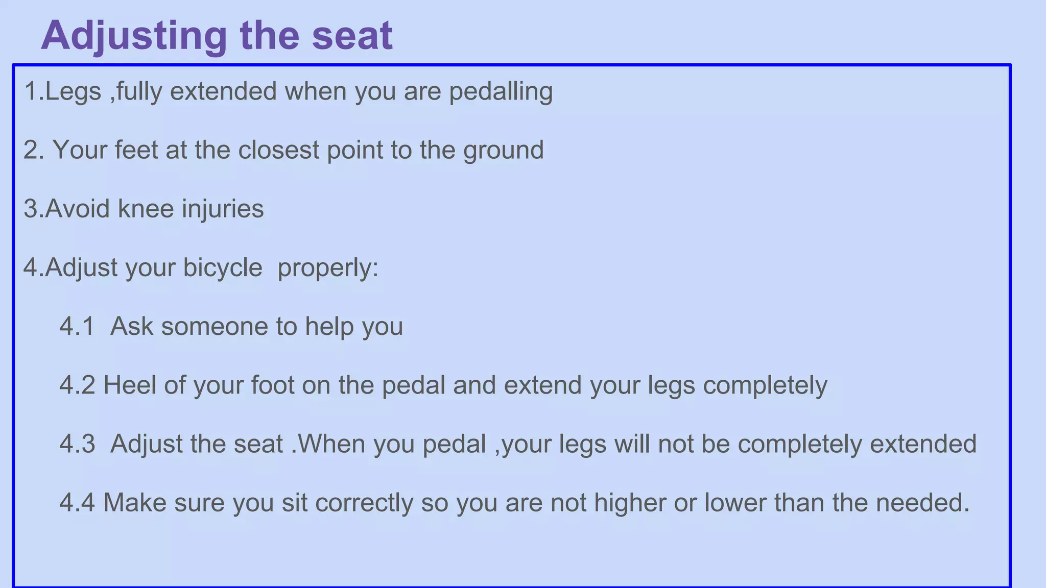 Adjusting the seat
1.Legs ,fully extended when you are pedalling
2. Your feet at the closest point to the ground
3.Avoid knee injuries
4.Adjust your bicycle properly:
4.1 Ask someone to help you
4.2 Heel of your foot on the pedal and extend your legs completely
4.3 Adjust the seat .When you pedal ,your legs will not be completely extended
4.4 Make sure you sit correctly so you are not higher or lower than the needed.
 