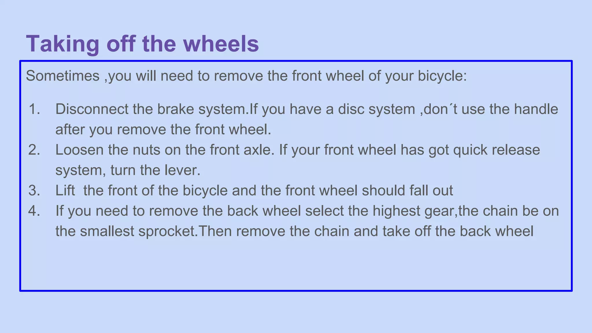 Taking off the wheels
Sometimes ,you will need to remove the front wheel of your bicycle:
1. Disconnect the brake system.If you have a disc system ,don´t use the handle
after you remove the front wheel.
2. Loosen the nuts on the front axle. If your front wheel has got quick release
system, turn the lever.
3. Lift the front of the bicycle and the front wheel should fall out
4. If you need to remove the back wheel select the highest gear,the chain be on
the smallest sprocket.Then remove the chain and take off the back wheel
 