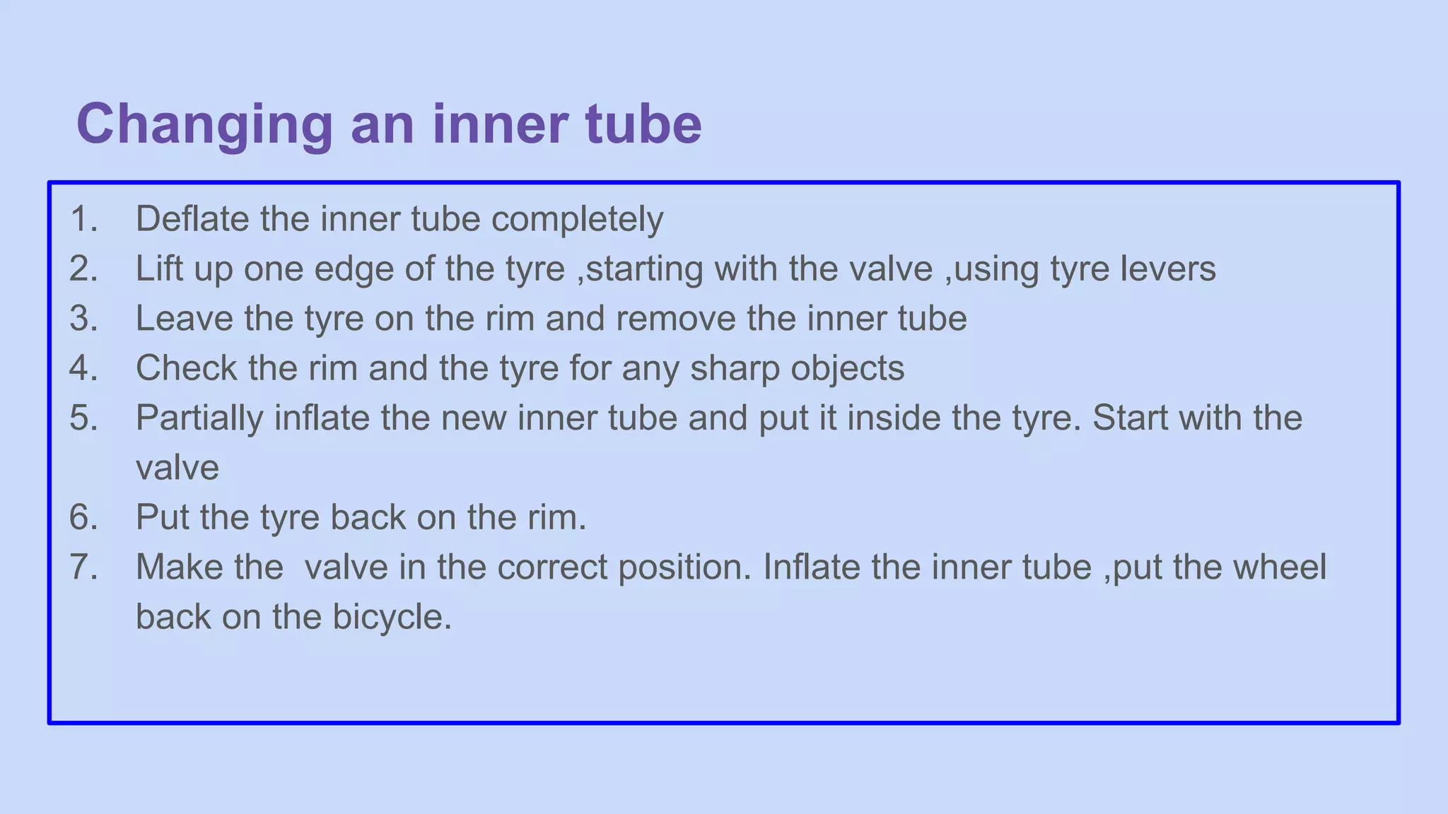 Changing an inner tube
1. Deflate the inner tube completely
2. Lift up one edge of the tyre ,starting with the valve ,using tyre levers
3. Leave the tyre on the rim and remove the inner tube
4. Check the rim and the tyre for any sharp objects
5. Partially inflate the new inner tube and put it inside the tyre. Start with the
valve
6. Put the tyre back on the rim.
7. Make the valve in the correct position. Inflate the inner tube ,put the wheel
back on the bicycle.
 