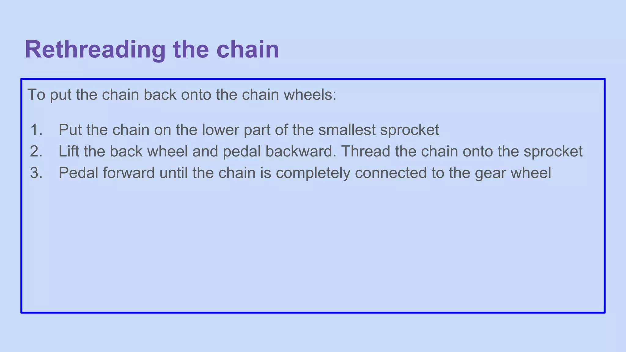 Rethreading the chain
To put the chain back onto the chain wheels:
1. Put the chain on the lower part of the smallest sprocket
2. Lift the back wheel and pedal backward. Thread the chain onto the sprocket
3. Pedal forward until the chain is completely connected to the gear wheel
 