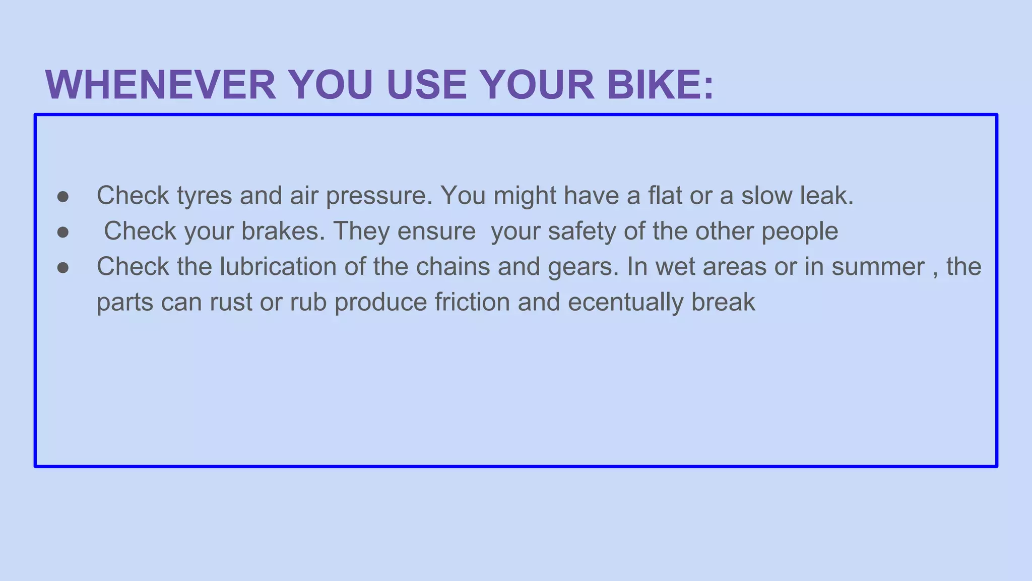 WHENEVER YOU USE YOUR BIKE:
● Check tyres and air pressure. You might have a flat or a slow leak.
● Check your brakes. They ensure your safety of the other people
● Check the lubrication of the chains and gears. In wet areas or in summer , the
parts can rust or rub produce friction and ecentually break
 