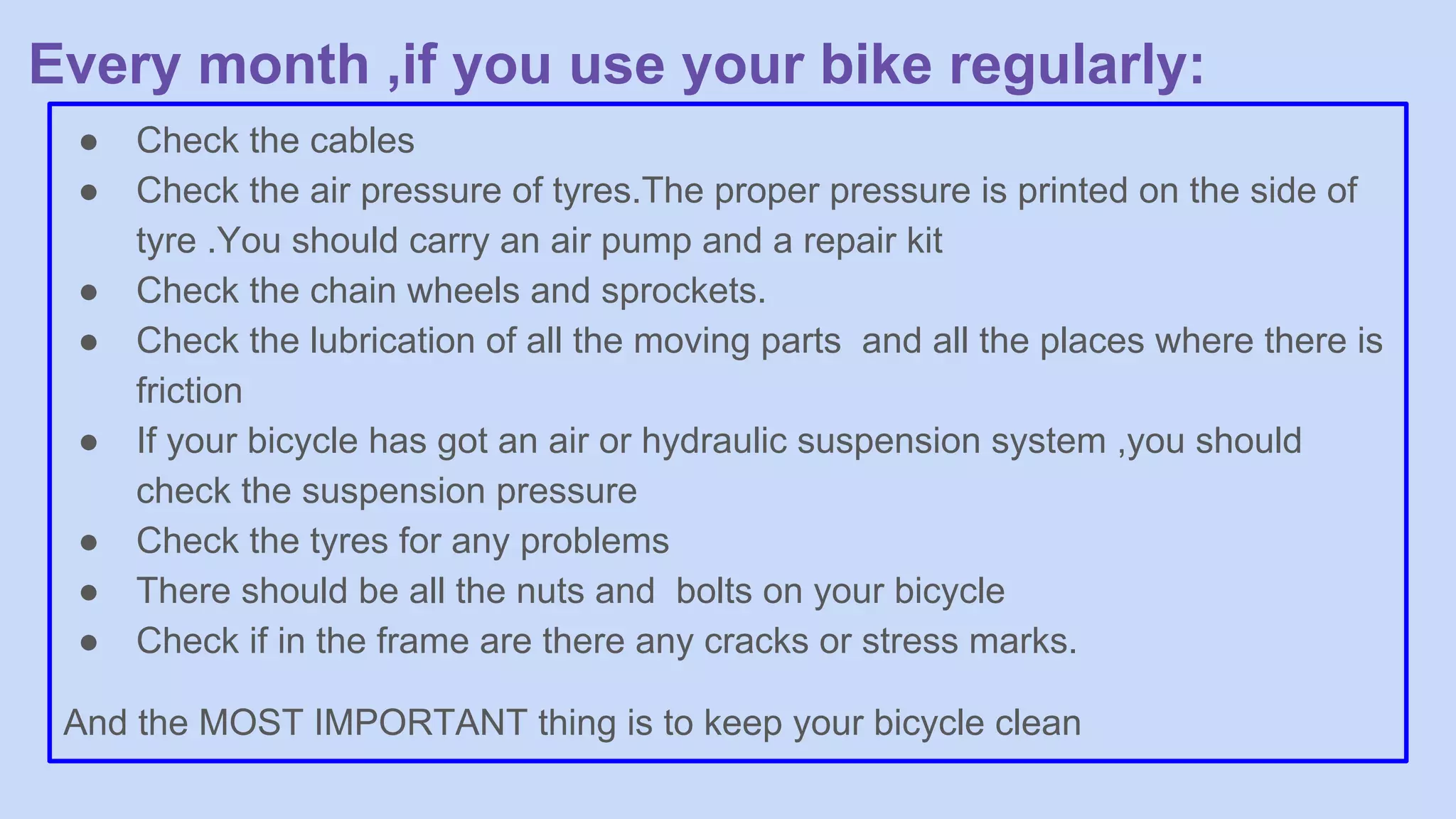 Every month ,if you use your bike regularly:
● Check the cables
● Check the air pressure of tyres.The proper pressure is printed on the side of
tyre .You should carry an air pump and a repair kit
● Check the chain wheels and sprockets.
● Check the lubrication of all the moving parts and all the places where there is
friction
● If your bicycle has got an air or hydraulic suspension system ,you should
check the suspension pressure
● Check the tyres for any problems
● There should be all the nuts and bolts on your bicycle
● Check if in the frame are there any cracks or stress marks.
And the MOST IMPORTANT thing is to keep your bicycle clean
 