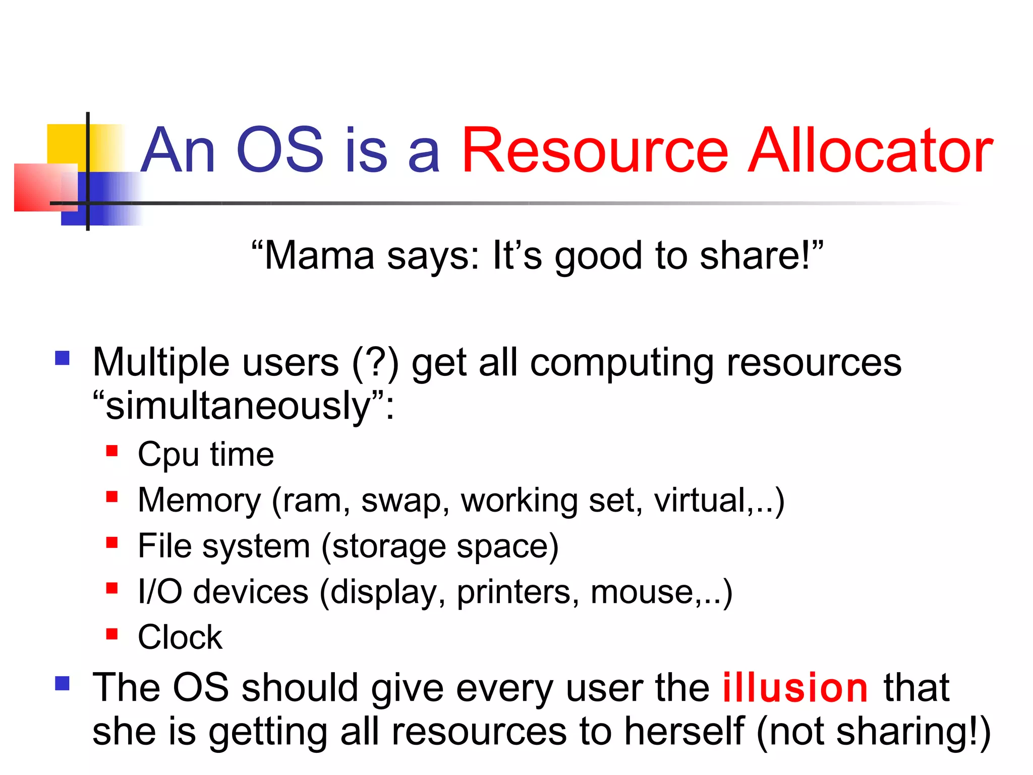 An OS is a Resource Allocator
               “Mama says: It’s good to share!”

   Multiple users (?) get all computing resources
    “simultaneously”:
       Cpu time
       Memory (ram, swap, working set, virtual,..)
       File system (storage space)
       I/O devices (display, printers, mouse,..)
       Clock
   The OS should give every user the illusion that
    she is getting all resources to herself (not sharing!)
 