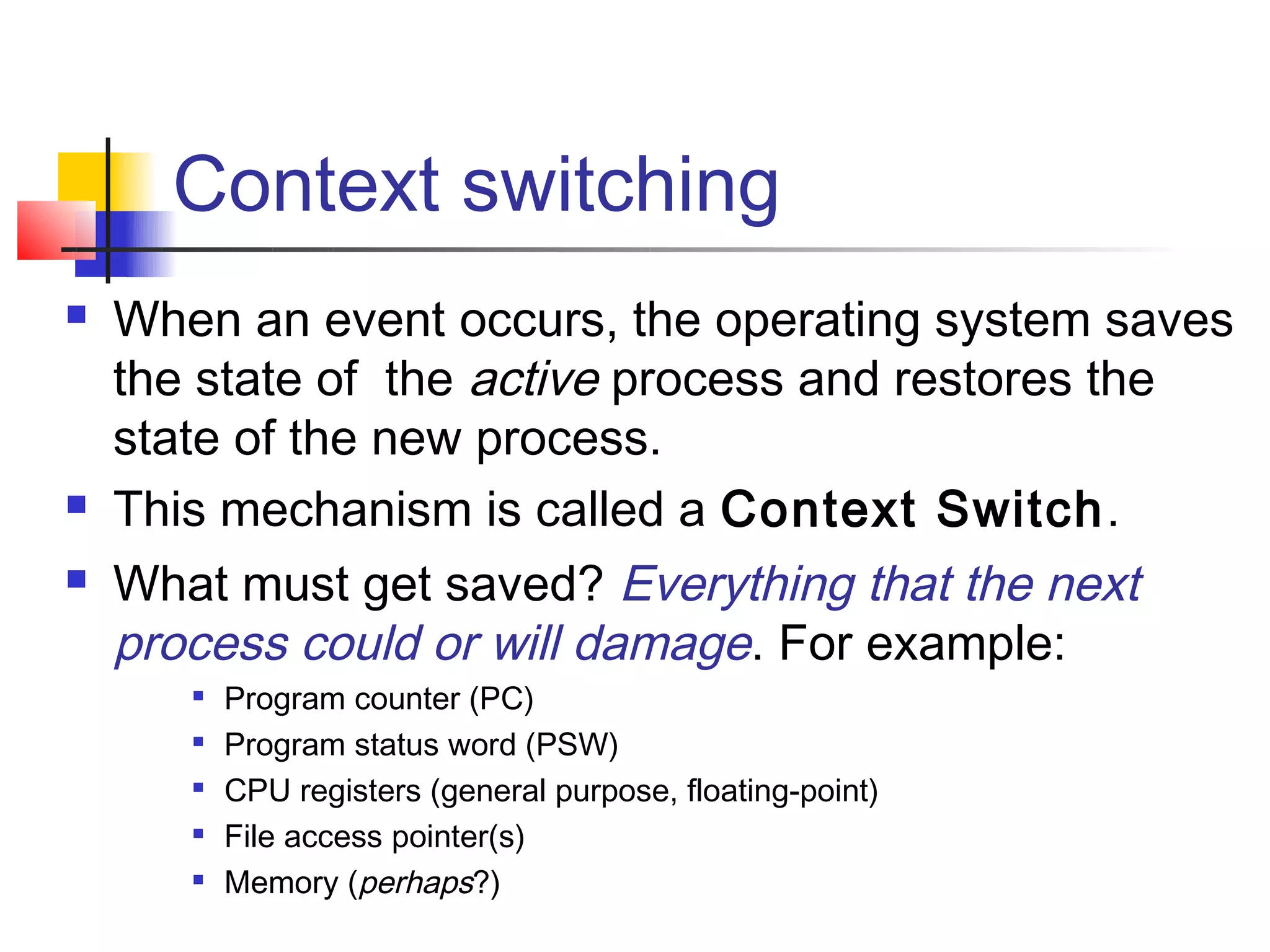 Context switching
   When an event occurs, the operating system saves
    the state of the active process and restores the
    state of the new process.
   This mechanism is called a Context Switch.
   What must get saved? Everything that the next
    process could or will damage. For example:
          Program counter (PC)
          Program status word (PSW)
       
           CPU registers (general purpose, floating-point)
          File access pointer(s)
          Memory (perhaps?)
 