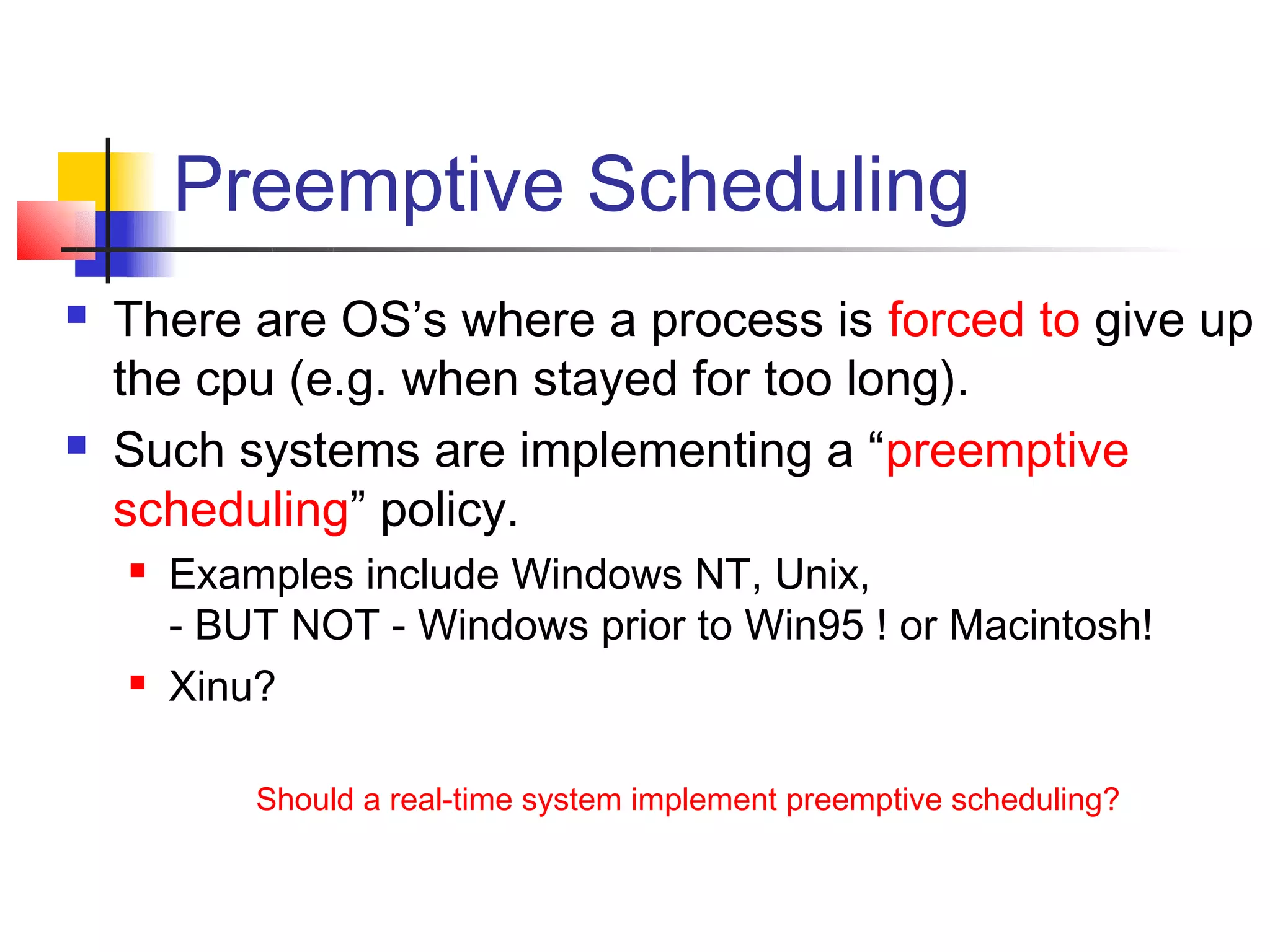 Preemptive Scheduling
   There are OS’s where a process is forced to give up
    the cpu (e.g. when stayed for too long).
   Such systems are implementing a “preemptive
    scheduling” policy.
       Examples include Windows NT, Unix,
        - BUT NOT - Windows prior to Win95 ! or Macintosh!
       Xinu?

            Should a real-time system implement preemptive scheduling?
 