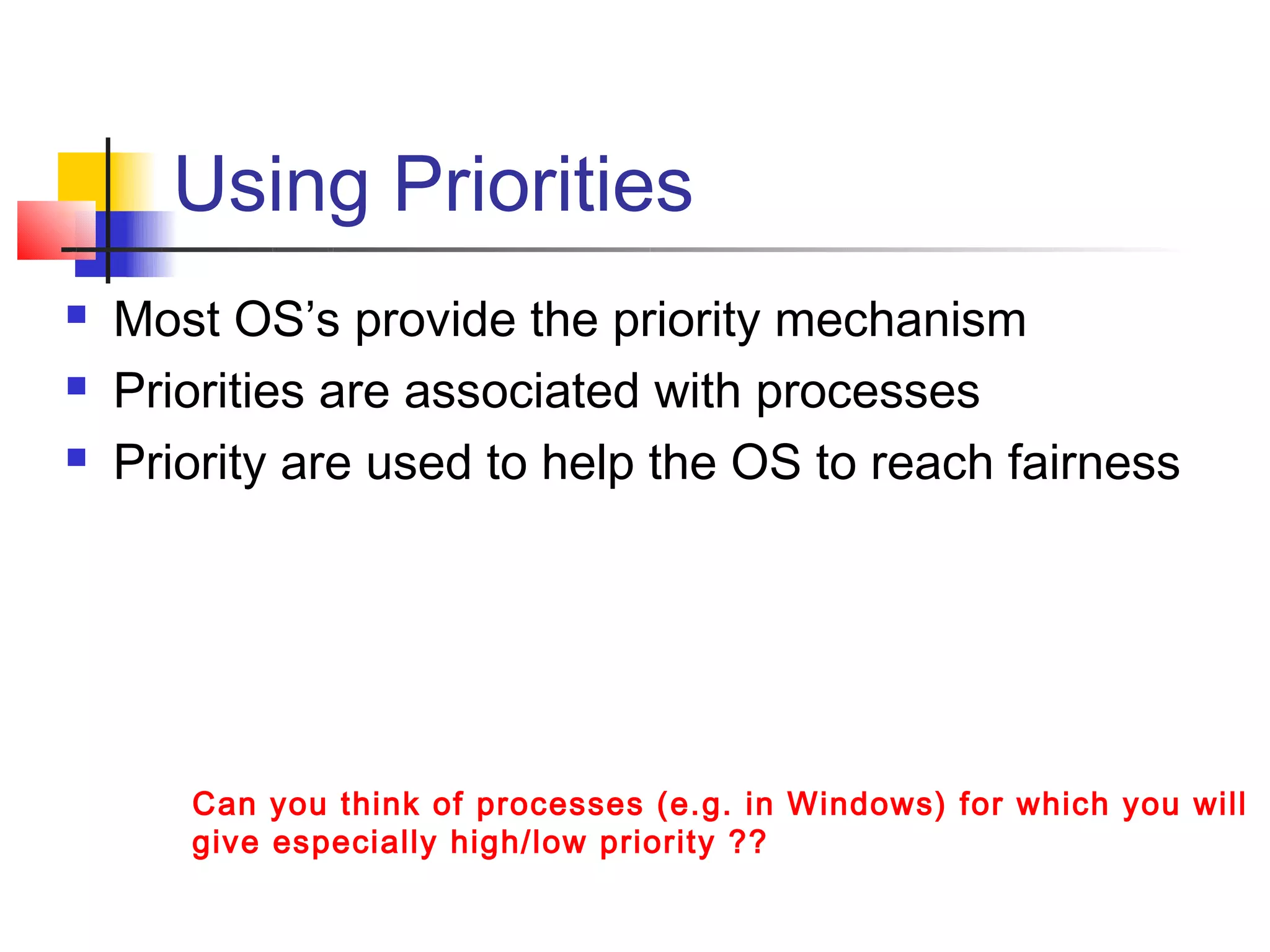 Using Priorities
   Most OS’s provide the priority mechanism
   Priorities are associated with processes
   Priority are used to help the OS to reach fairness




       Can you think of processes (e.g. in Windows) for which you will
       give especially high/low priority ??
 