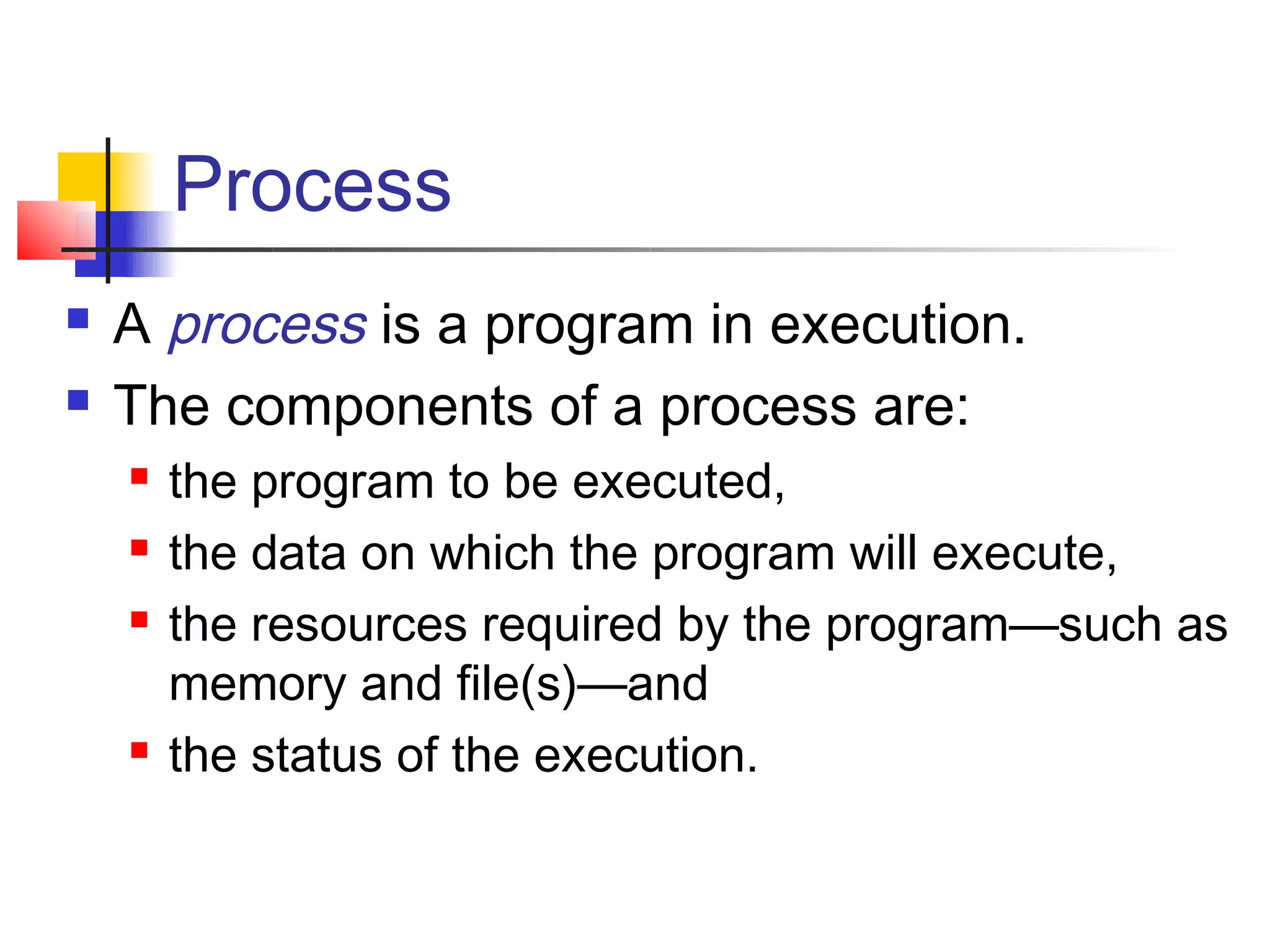 Process
   A process is a program in execution.
   The components of a process are:
       the program to be executed,
       the data on which the program will execute,
       the resources required by the program—such as
        memory and file(s)—and
       the status of the execution.
 