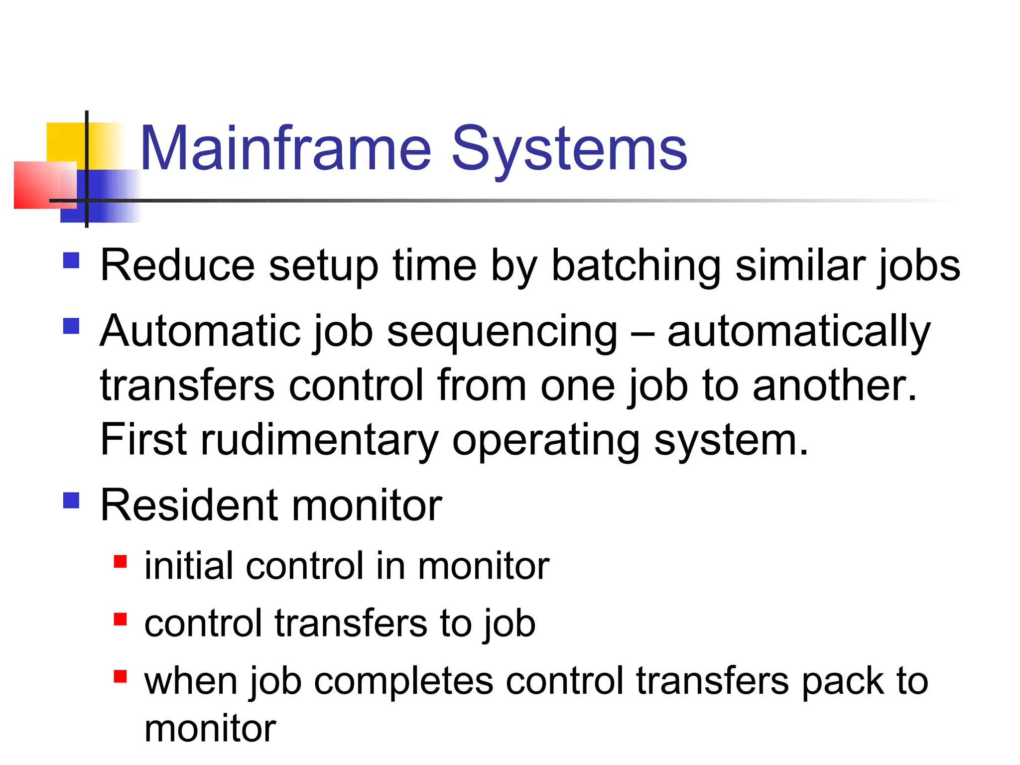 Mainframe Systems
   Reduce setup time by batching similar jobs
   Automatic job sequencing – automatically
    transfers control from one job to another.
    First rudimentary operating system.
   Resident monitor
       initial control in monitor
       control transfers to job
       when job completes control transfers pack to
        monitor
 