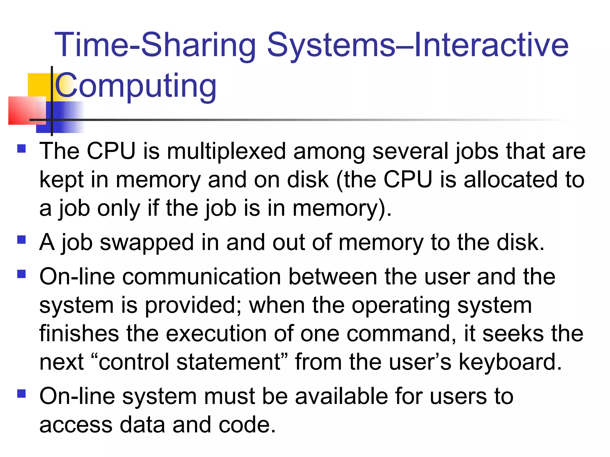 Time-Sharing Systems–Interactive
     Computing
   The CPU is multiplexed among several jobs that are
    kept in memory and on disk (the CPU is allocated to
    a job only if the job is in memory).
   A job swapped in and out of memory to the disk.
   On-line communication between the user and the
    system is provided; when the operating system
    finishes the execution of one command, it seeks the
    next “control statement” from the user’s keyboard.
   On-line system must be available for users to
    access data and code.
 