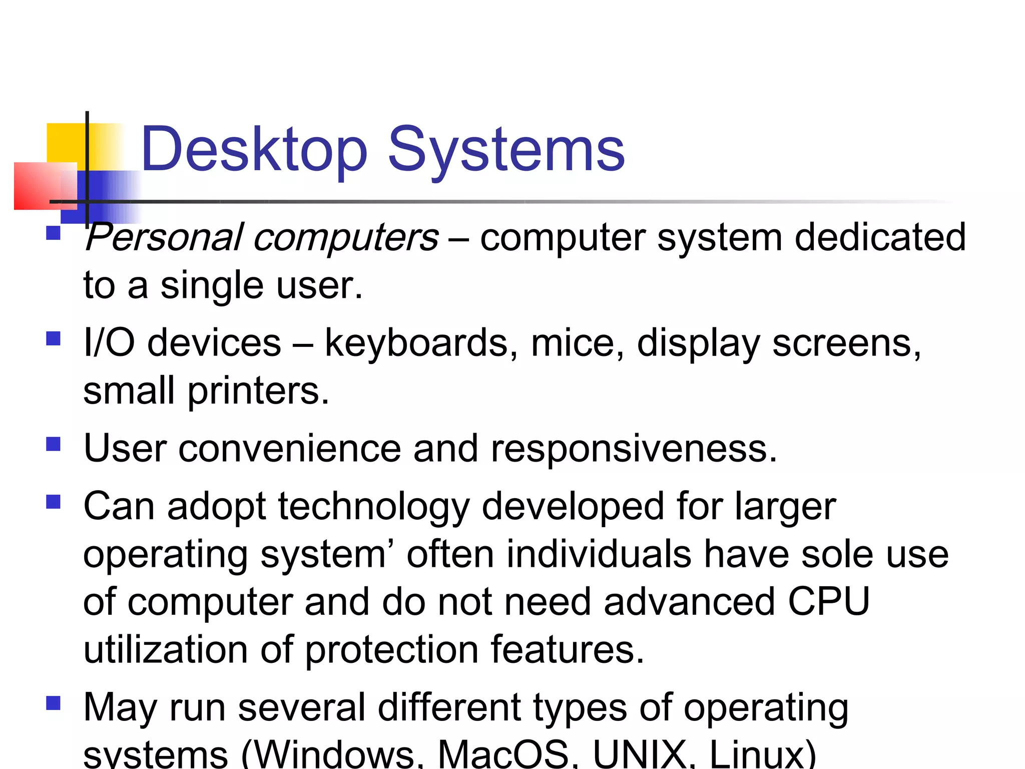 Desktop Systems
   Personal computers – computer system dedicated
    to a single user.
   I/O devices – keyboards, mice, display screens,
    small printers.
   User convenience and responsiveness.
   Can adopt technology developed for larger
    operating system’ often individuals have sole use
    of computer and do not need advanced CPU
    utilization of protection features.
   May run several different types of operating
    systems (Windows, MacOS, UNIX, Linux)
 