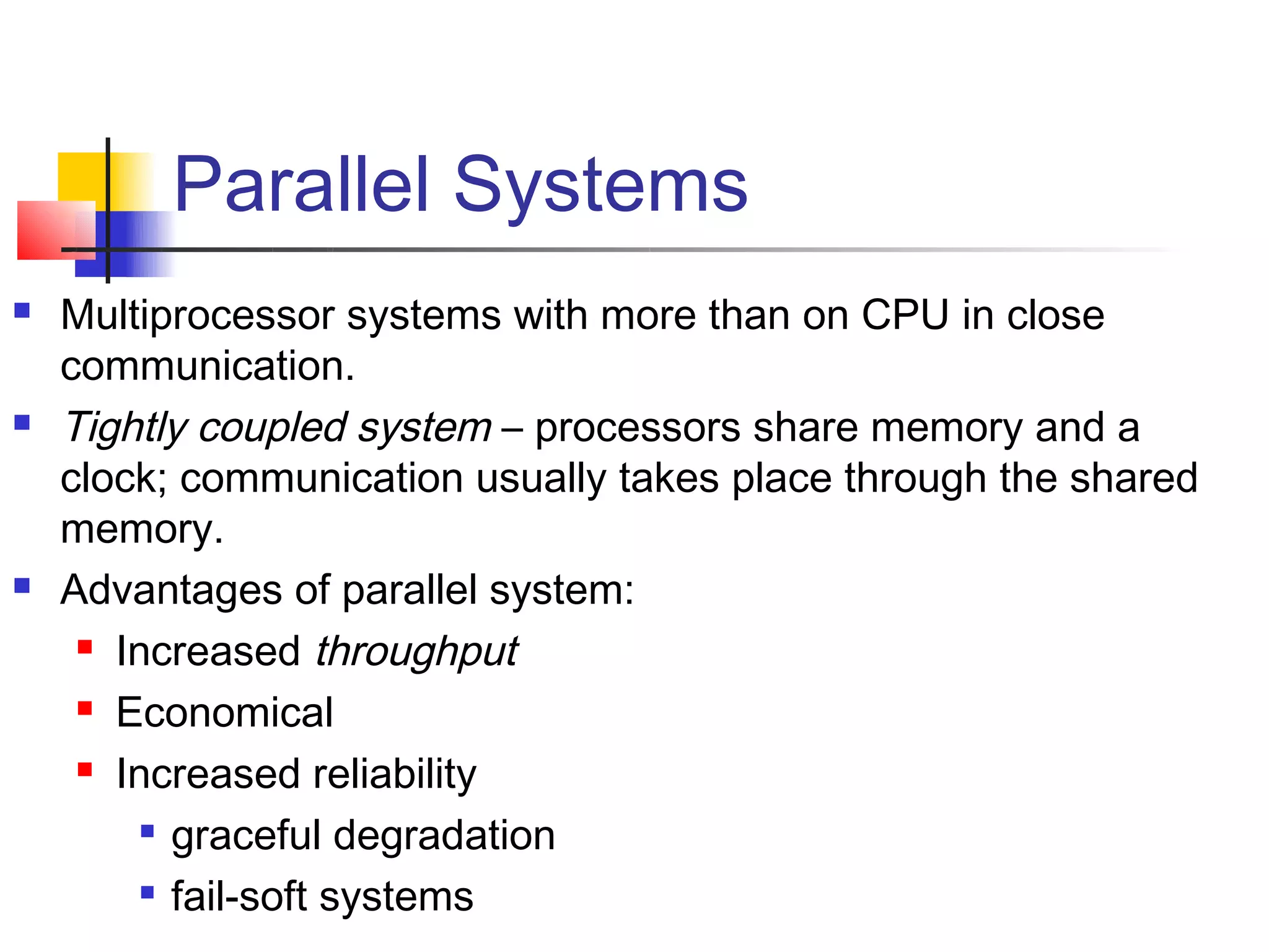 Parallel Systems
   Multiprocessor systems with more than on CPU in close
    communication.
   Tightly coupled system – processors share memory and a
    clock; communication usually takes place through the shared
    memory.
   Advantages of parallel system:
      Increased throughput

      Economical

      Increased reliability

         
           graceful degradation
          fail-soft systems
 