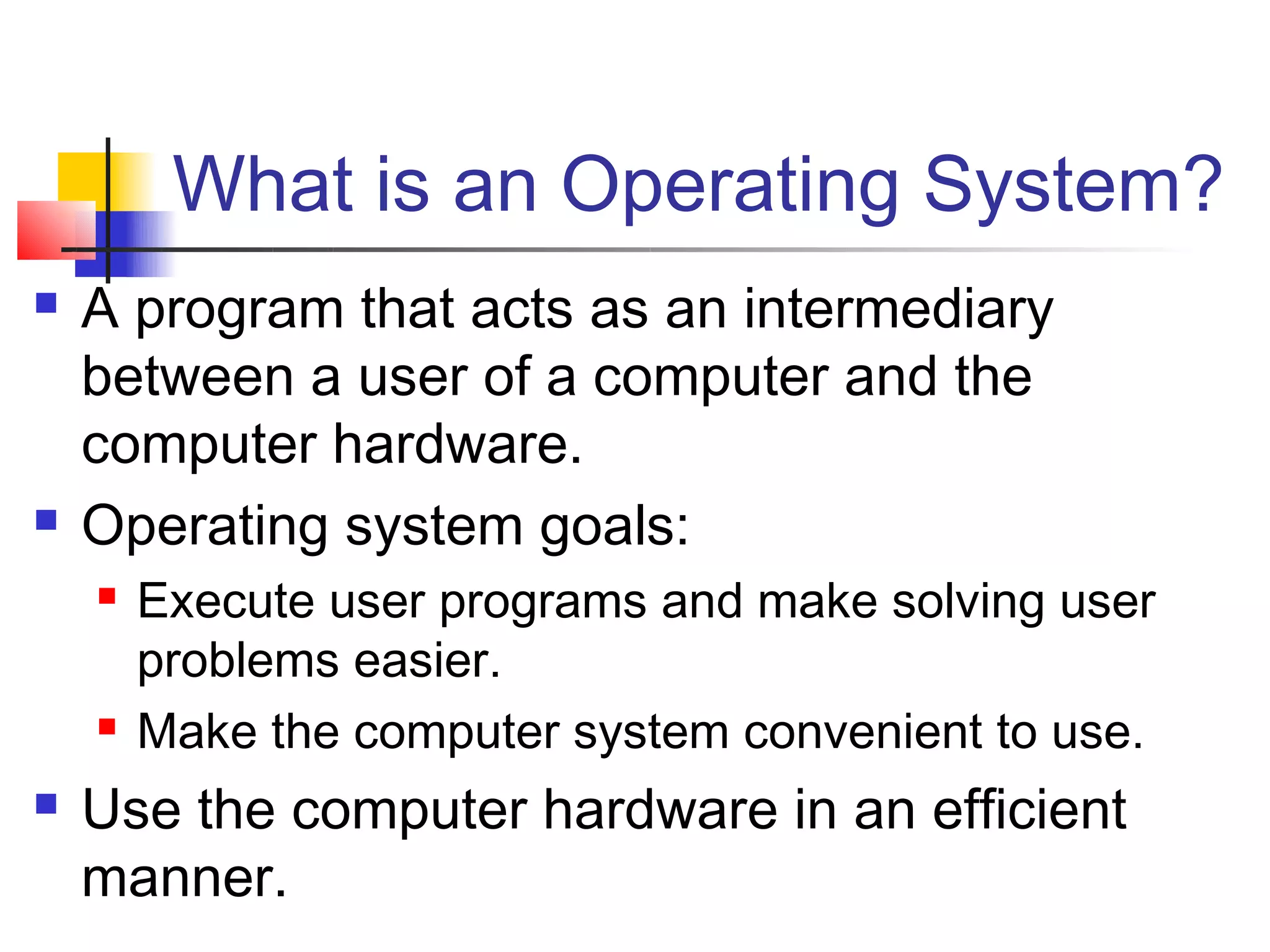 What is an Operating System?
   A program that acts as an intermediary
    between a user of a computer and the
    computer hardware.
   Operating system goals:
       Execute user programs and make solving user
        problems easier.
       Make the computer system convenient to use.
   Use the computer hardware in an efficient
    manner.
 