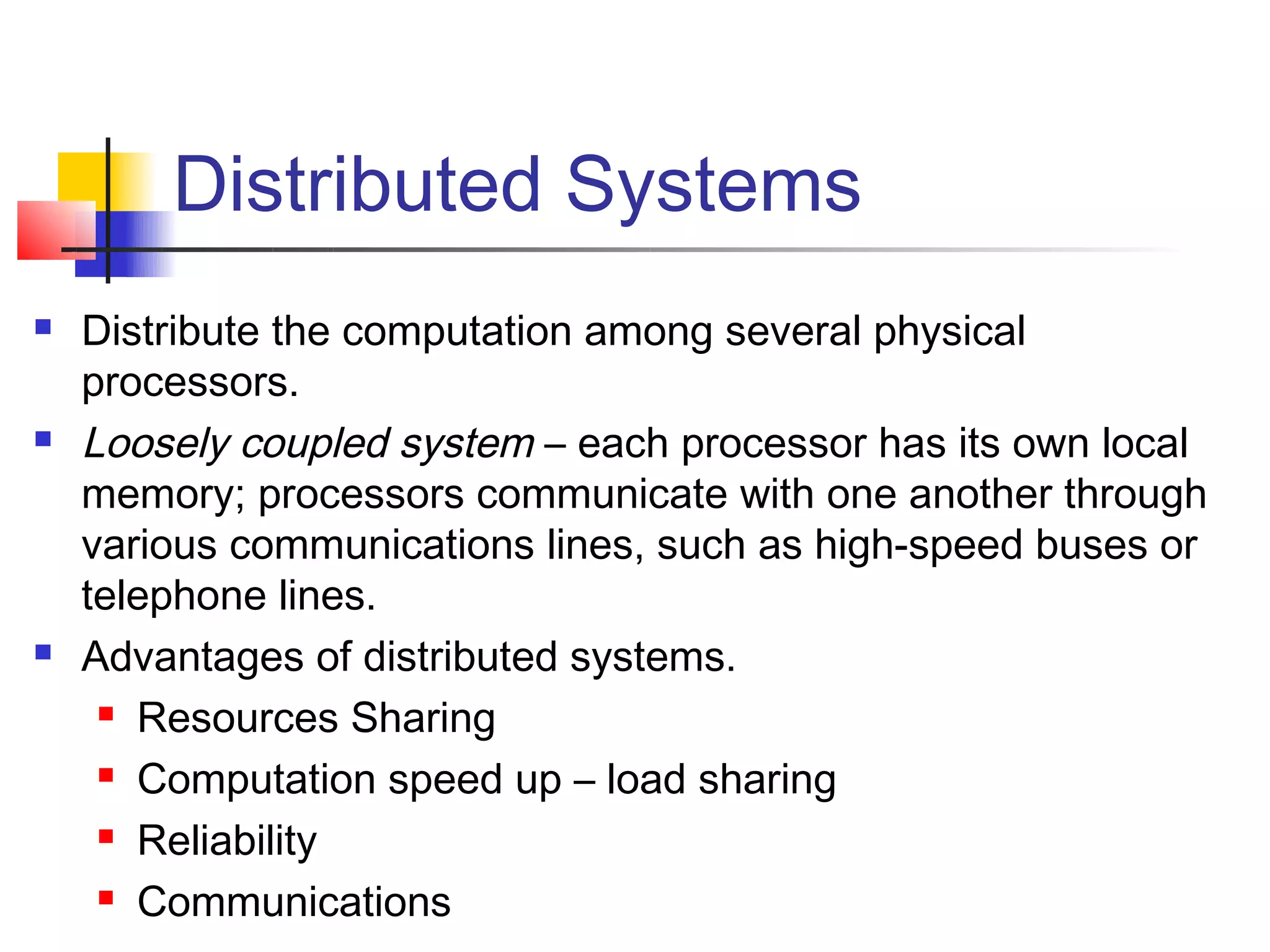 Distributed Systems
   Distribute the computation among several physical
    processors.
   Loosely coupled system – each processor has its own local
    memory; processors communicate with one another through
    various communications lines, such as high-speed buses or
    telephone lines.
   Advantages of distributed systems.
      Resources Sharing

      Computation speed up – load sharing

      Reliability

      Communications
 