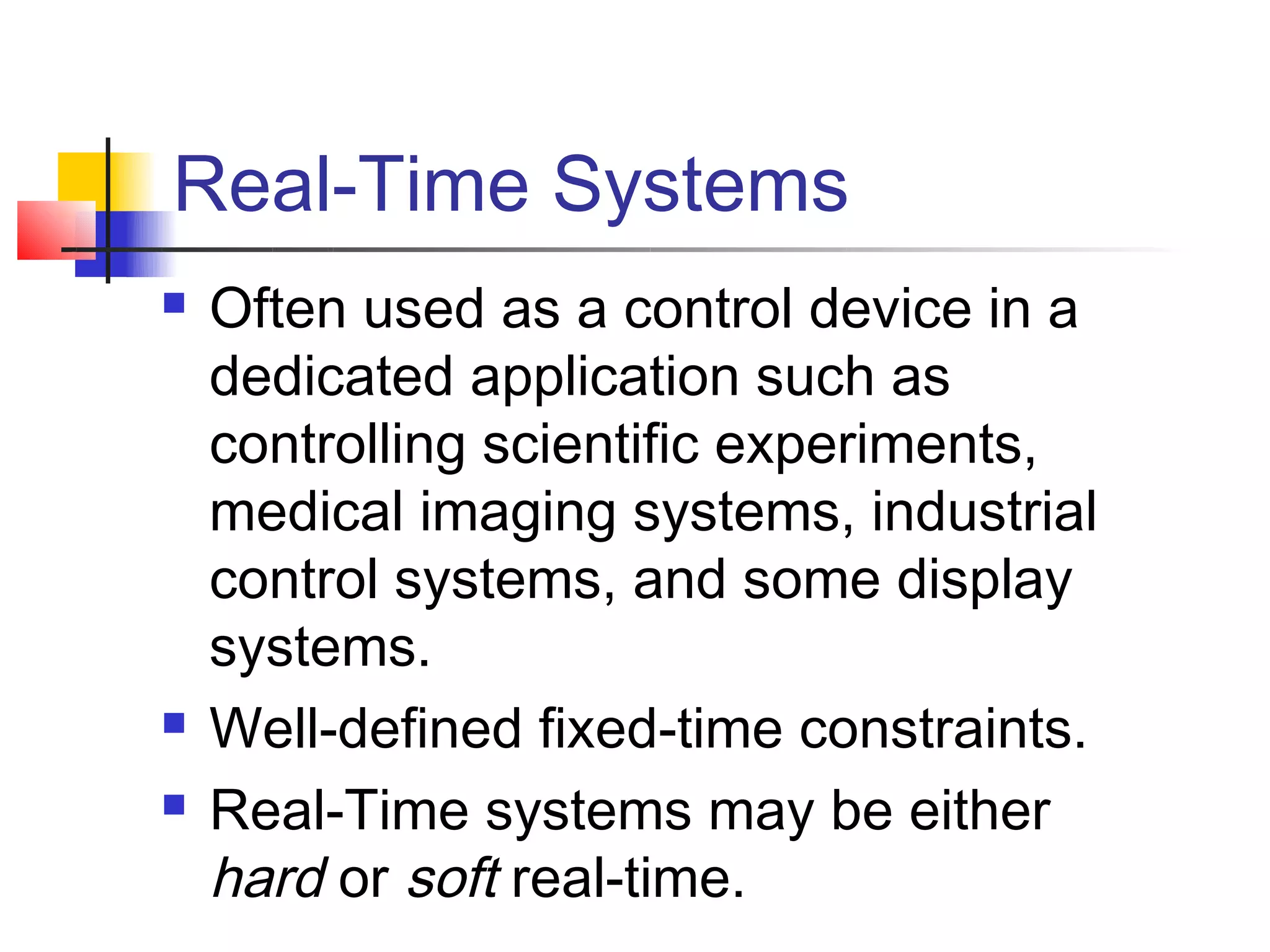 Real-Time Systems
   Often used as a control device in a
    dedicated application such as
    controlling scientific experiments,
    medical imaging systems, industrial
    control systems, and some display
    systems.
   Well-defined fixed-time constraints.
   Real-Time systems may be either
    hard or soft real-time.
 