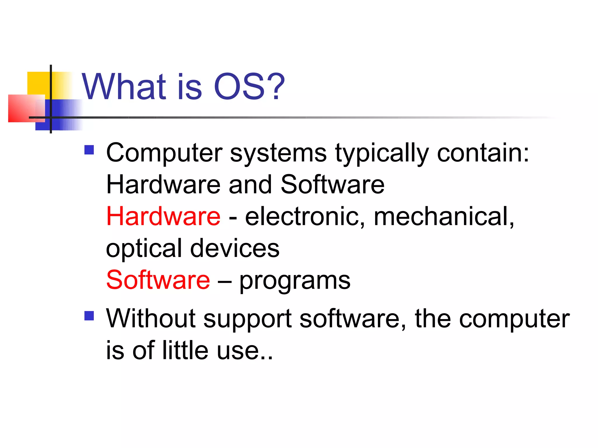 What is OS?
   Computer systems typically contain:
    Hardware and Software
    Hardware - electronic, mechanical,
    optical devices
    Software – programs
   Without support software, the computer
    is of little use..
 