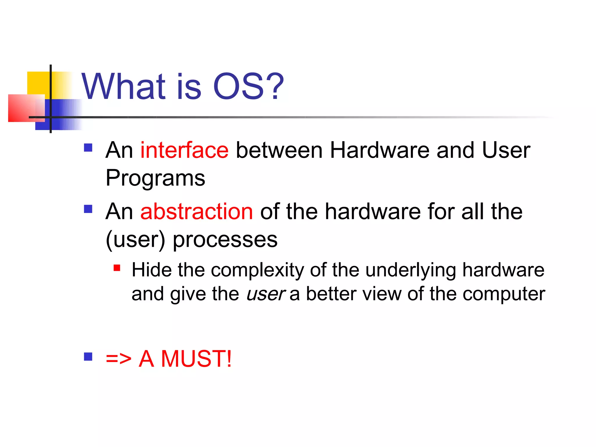 What is OS?
   An interface between Hardware and User
    Programs
   An abstraction of the hardware for all the
    (user) processes
       Hide the complexity of the underlying hardware
        and give the user a better view of the computer


   => A MUST!
 